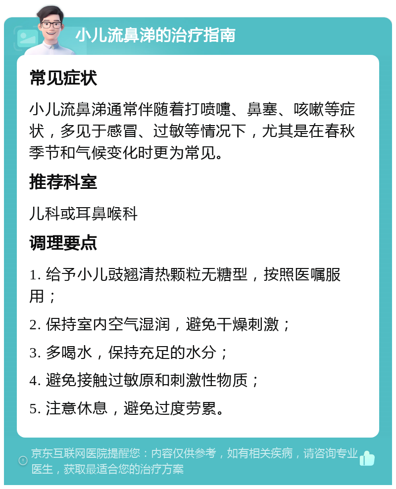 小儿流鼻涕的治疗指南 常见症状 小儿流鼻涕通常伴随着打喷嚏、鼻塞、咳嗽等症状，多见于感冒、过敏等情况下，尤其是在春秋季节和气候变化时更为常见。 推荐科室 儿科或耳鼻喉科 调理要点 1. 给予小儿豉翘清热颗粒无糖型，按照医嘱服用； 2. 保持室内空气湿润，避免干燥刺激； 3. 多喝水，保持充足的水分； 4. 避免接触过敏原和刺激性物质； 5. 注意休息，避免过度劳累。