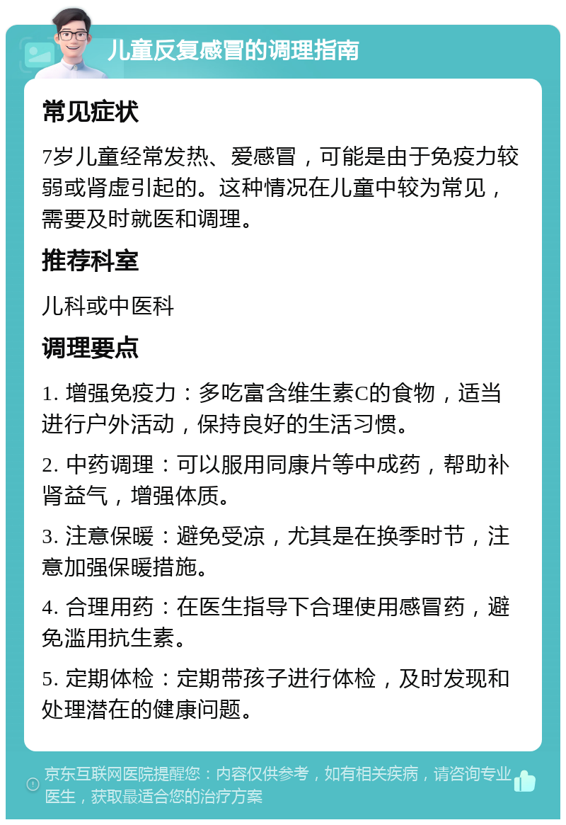 儿童反复感冒的调理指南 常见症状 7岁儿童经常发热、爱感冒，可能是由于免疫力较弱或肾虚引起的。这种情况在儿童中较为常见，需要及时就医和调理。 推荐科室 儿科或中医科 调理要点 1. 增强免疫力：多吃富含维生素C的食物，适当进行户外活动，保持良好的生活习惯。 2. 中药调理：可以服用同康片等中成药，帮助补肾益气，增强体质。 3. 注意保暖：避免受凉，尤其是在换季时节，注意加强保暖措施。 4. 合理用药：在医生指导下合理使用感冒药，避免滥用抗生素。 5. 定期体检：定期带孩子进行体检，及时发现和处理潜在的健康问题。