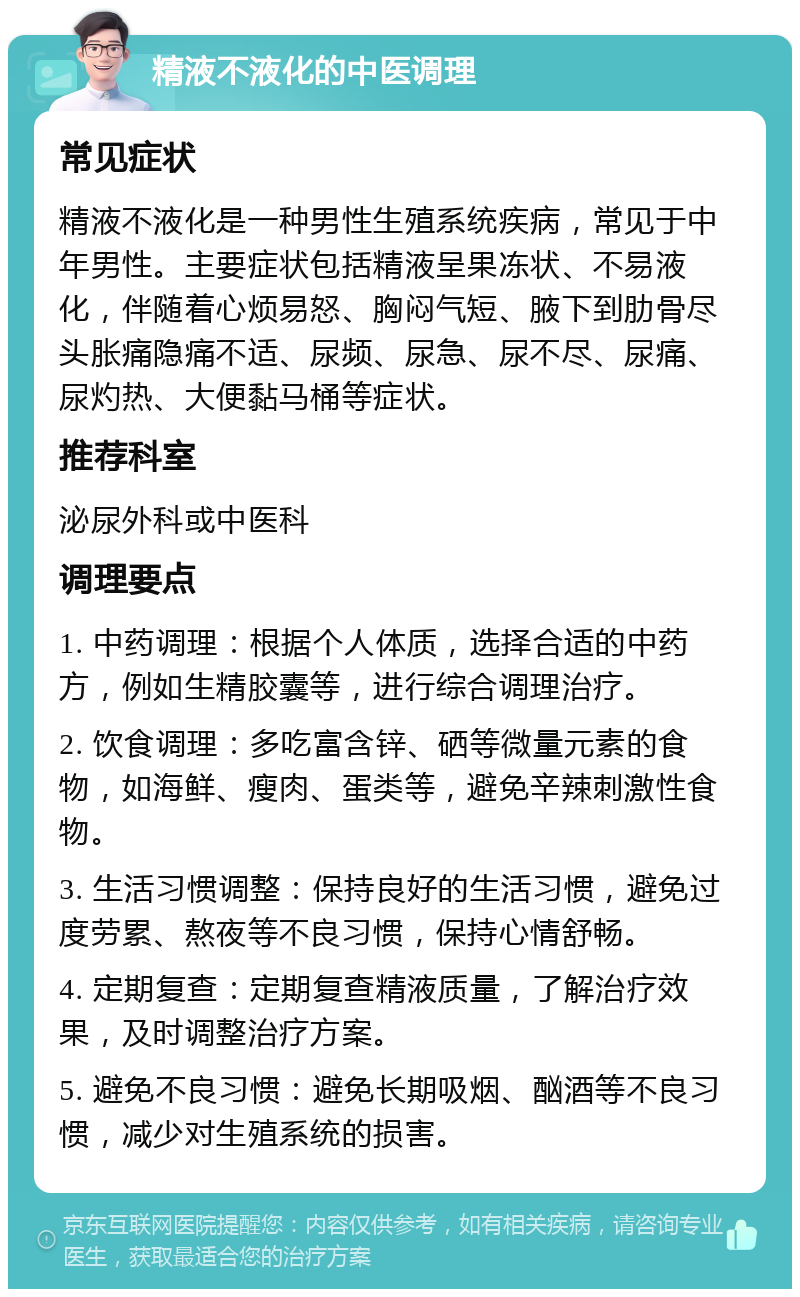 精液不液化的中医调理 常见症状 精液不液化是一种男性生殖系统疾病，常见于中年男性。主要症状包括精液呈果冻状、不易液化，伴随着心烦易怒、胸闷气短、腋下到肋骨尽头胀痛隐痛不适、尿频、尿急、尿不尽、尿痛、尿灼热、大便黏马桶等症状。 推荐科室 泌尿外科或中医科 调理要点 1. 中药调理：根据个人体质，选择合适的中药方，例如生精胶囊等，进行综合调理治疗。 2. 饮食调理：多吃富含锌、硒等微量元素的食物，如海鲜、瘦肉、蛋类等，避免辛辣刺激性食物。 3. 生活习惯调整：保持良好的生活习惯，避免过度劳累、熬夜等不良习惯，保持心情舒畅。 4. 定期复查：定期复查精液质量，了解治疗效果，及时调整治疗方案。 5. 避免不良习惯：避免长期吸烟、酗酒等不良习惯，减少对生殖系统的损害。