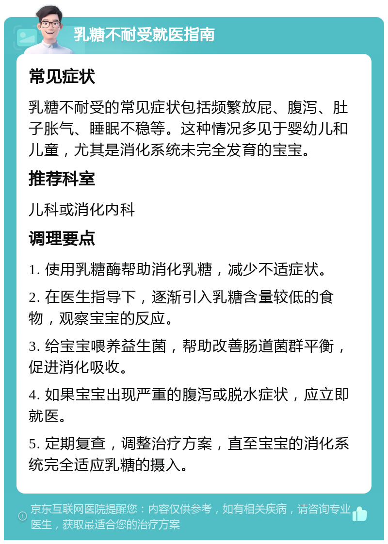 乳糖不耐受就医指南 常见症状 乳糖不耐受的常见症状包括频繁放屁、腹泻、肚子胀气、睡眠不稳等。这种情况多见于婴幼儿和儿童，尤其是消化系统未完全发育的宝宝。 推荐科室 儿科或消化内科 调理要点 1. 使用乳糖酶帮助消化乳糖，减少不适症状。 2. 在医生指导下，逐渐引入乳糖含量较低的食物，观察宝宝的反应。 3. 给宝宝喂养益生菌，帮助改善肠道菌群平衡，促进消化吸收。 4. 如果宝宝出现严重的腹泻或脱水症状，应立即就医。 5. 定期复查，调整治疗方案，直至宝宝的消化系统完全适应乳糖的摄入。