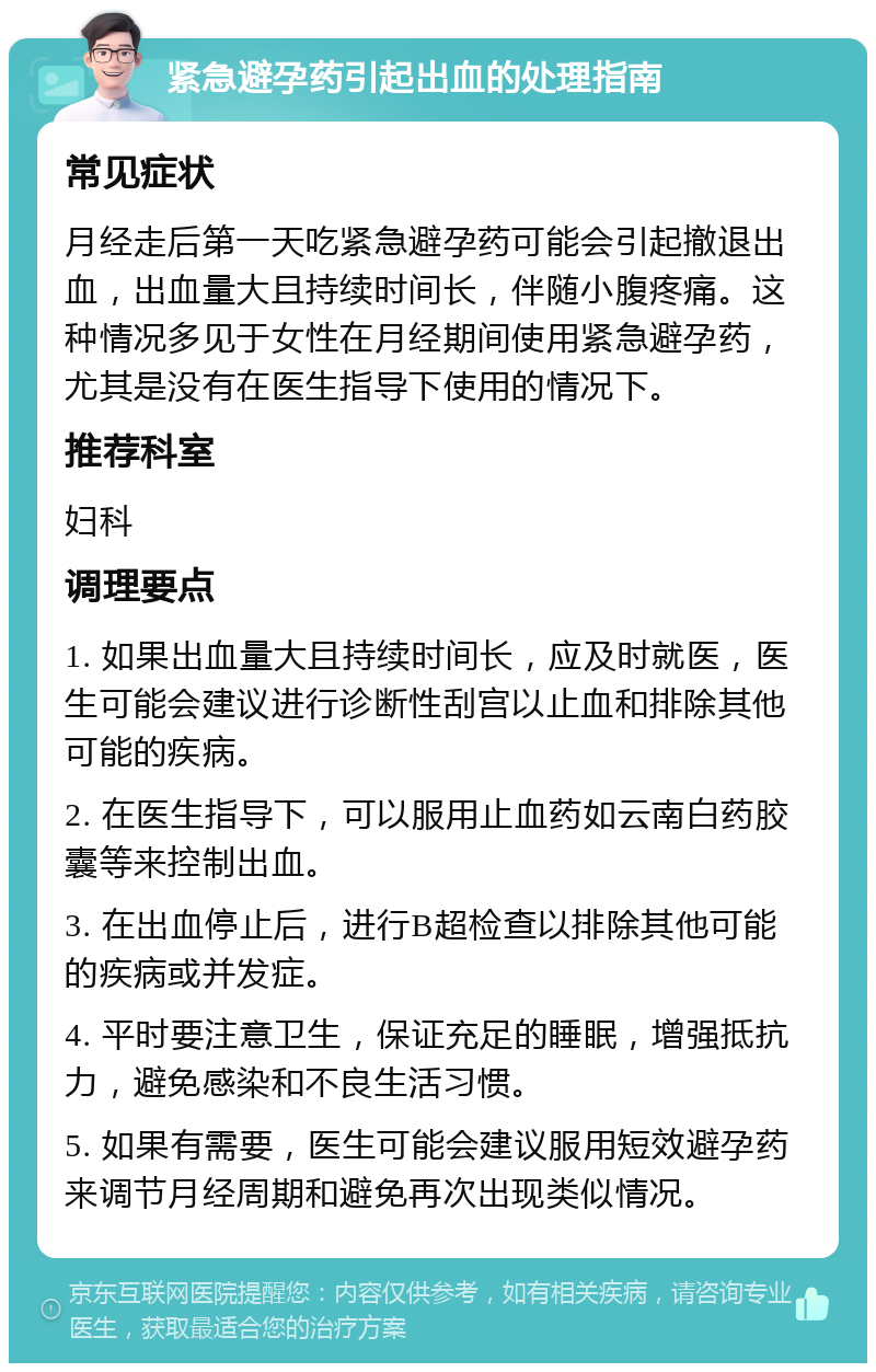 紧急避孕药引起出血的处理指南 常见症状 月经走后第一天吃紧急避孕药可能会引起撤退出血，出血量大且持续时间长，伴随小腹疼痛。这种情况多见于女性在月经期间使用紧急避孕药，尤其是没有在医生指导下使用的情况下。 推荐科室 妇科 调理要点 1. 如果出血量大且持续时间长，应及时就医，医生可能会建议进行诊断性刮宫以止血和排除其他可能的疾病。 2. 在医生指导下，可以服用止血药如云南白药胶囊等来控制出血。 3. 在出血停止后，进行B超检查以排除其他可能的疾病或并发症。 4. 平时要注意卫生，保证充足的睡眠，增强抵抗力，避免感染和不良生活习惯。 5. 如果有需要，医生可能会建议服用短效避孕药来调节月经周期和避免再次出现类似情况。