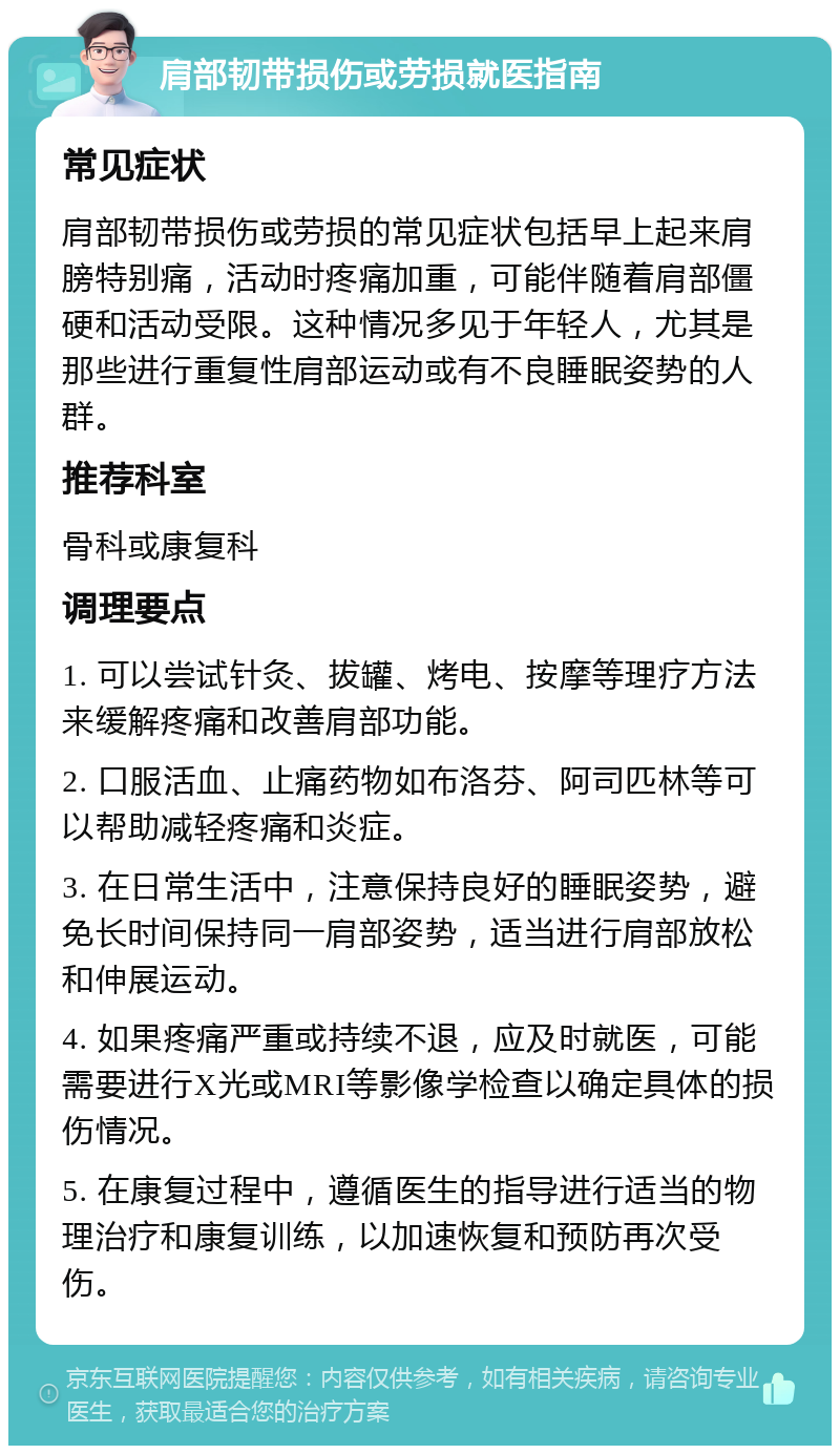 肩部韧带损伤或劳损就医指南 常见症状 肩部韧带损伤或劳损的常见症状包括早上起来肩膀特别痛，活动时疼痛加重，可能伴随着肩部僵硬和活动受限。这种情况多见于年轻人，尤其是那些进行重复性肩部运动或有不良睡眠姿势的人群。 推荐科室 骨科或康复科 调理要点 1. 可以尝试针灸、拔罐、烤电、按摩等理疗方法来缓解疼痛和改善肩部功能。 2. 口服活血、止痛药物如布洛芬、阿司匹林等可以帮助减轻疼痛和炎症。 3. 在日常生活中，注意保持良好的睡眠姿势，避免长时间保持同一肩部姿势，适当进行肩部放松和伸展运动。 4. 如果疼痛严重或持续不退，应及时就医，可能需要进行X光或MRI等影像学检查以确定具体的损伤情况。 5. 在康复过程中，遵循医生的指导进行适当的物理治疗和康复训练，以加速恢复和预防再次受伤。