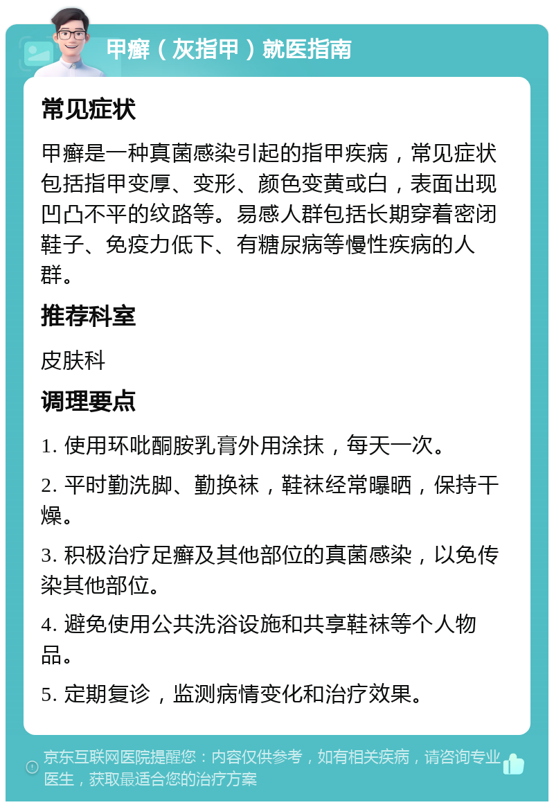 甲癣（灰指甲）就医指南 常见症状 甲癣是一种真菌感染引起的指甲疾病，常见症状包括指甲变厚、变形、颜色变黄或白，表面出现凹凸不平的纹路等。易感人群包括长期穿着密闭鞋子、免疫力低下、有糖尿病等慢性疾病的人群。 推荐科室 皮肤科 调理要点 1. 使用环吡酮胺乳膏外用涂抹，每天一次。 2. 平时勤洗脚、勤换袜，鞋袜经常曝晒，保持干燥。 3. 积极治疗足癣及其他部位的真菌感染，以免传染其他部位。 4. 避免使用公共洗浴设施和共享鞋袜等个人物品。 5. 定期复诊，监测病情变化和治疗效果。