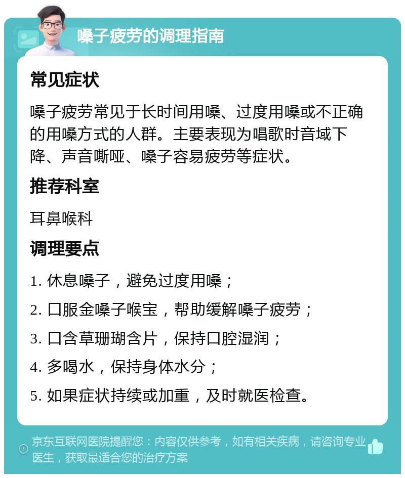 嗓子疲劳的调理指南 常见症状 嗓子疲劳常见于长时间用嗓、过度用嗓或不正确的用嗓方式的人群。主要表现为唱歌时音域下降、声音嘶哑、嗓子容易疲劳等症状。 推荐科室 耳鼻喉科 调理要点 1. 休息嗓子，避免过度用嗓； 2. 口服金嗓子喉宝，帮助缓解嗓子疲劳； 3. 口含草珊瑚含片，保持口腔湿润； 4. 多喝水，保持身体水分； 5. 如果症状持续或加重，及时就医检查。