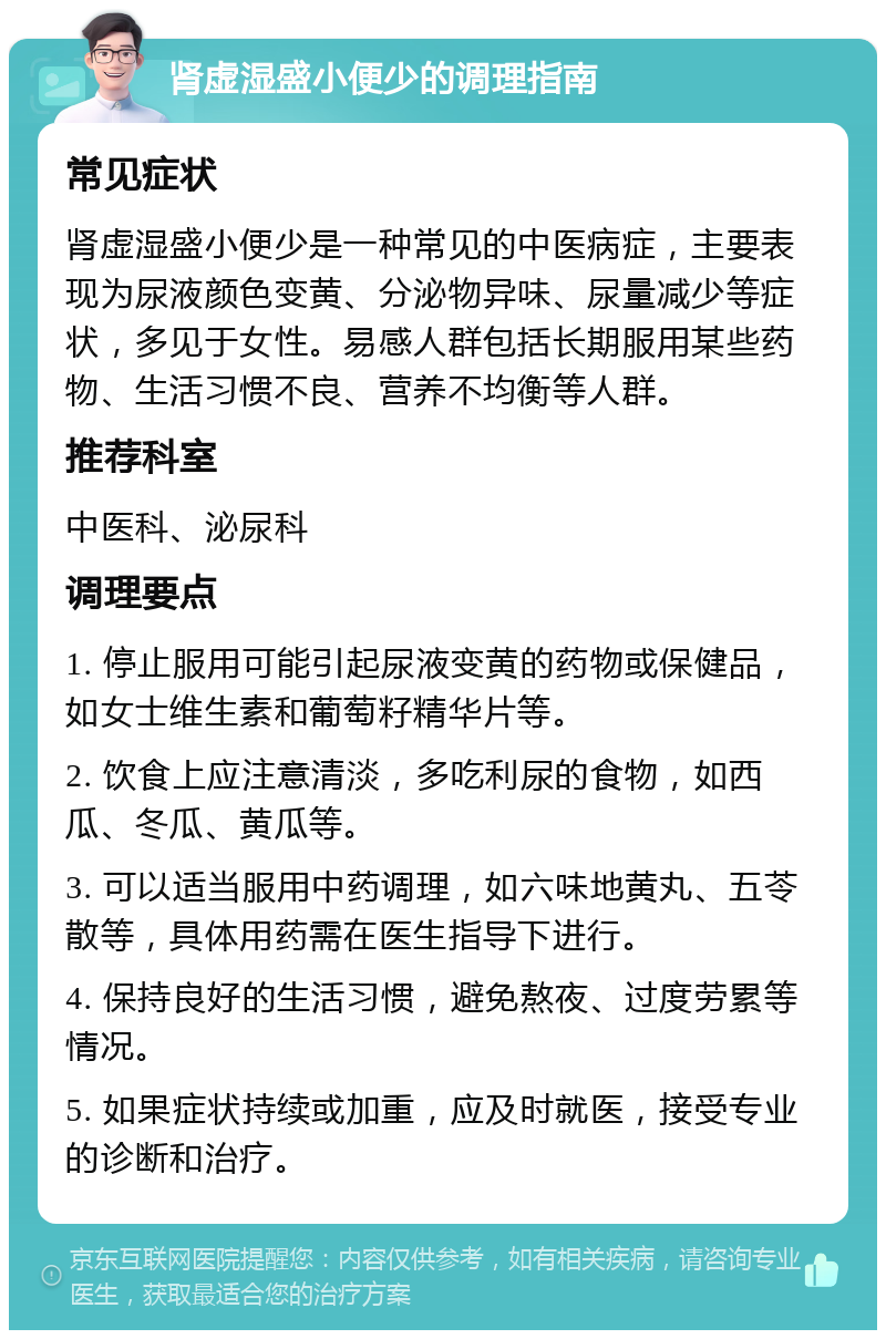 肾虚湿盛小便少的调理指南 常见症状 肾虚湿盛小便少是一种常见的中医病症，主要表现为尿液颜色变黄、分泌物异味、尿量减少等症状，多见于女性。易感人群包括长期服用某些药物、生活习惯不良、营养不均衡等人群。 推荐科室 中医科、泌尿科 调理要点 1. 停止服用可能引起尿液变黄的药物或保健品，如女士维生素和葡萄籽精华片等。 2. 饮食上应注意清淡，多吃利尿的食物，如西瓜、冬瓜、黄瓜等。 3. 可以适当服用中药调理，如六味地黄丸、五苓散等，具体用药需在医生指导下进行。 4. 保持良好的生活习惯，避免熬夜、过度劳累等情况。 5. 如果症状持续或加重，应及时就医，接受专业的诊断和治疗。