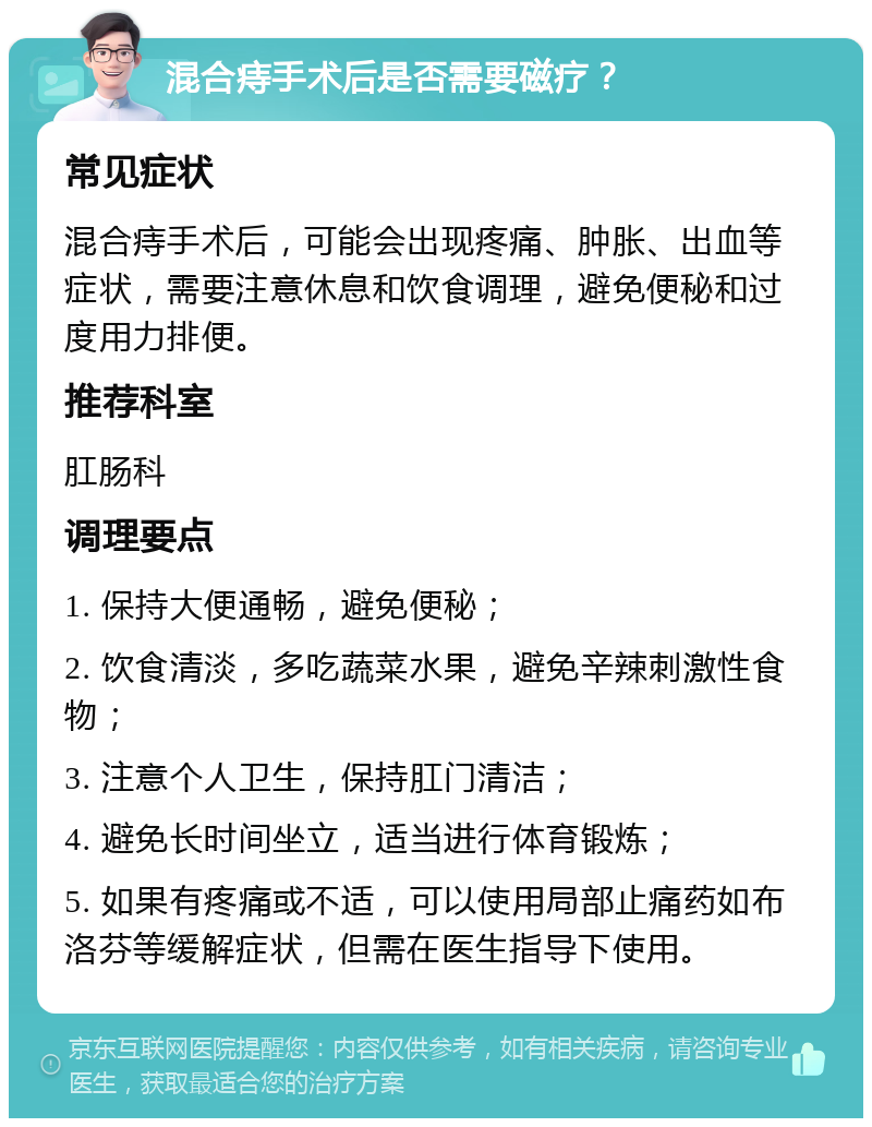 混合痔手术后是否需要磁疗？ 常见症状 混合痔手术后，可能会出现疼痛、肿胀、出血等症状，需要注意休息和饮食调理，避免便秘和过度用力排便。 推荐科室 肛肠科 调理要点 1. 保持大便通畅，避免便秘； 2. 饮食清淡，多吃蔬菜水果，避免辛辣刺激性食物； 3. 注意个人卫生，保持肛门清洁； 4. 避免长时间坐立，适当进行体育锻炼； 5. 如果有疼痛或不适，可以使用局部止痛药如布洛芬等缓解症状，但需在医生指导下使用。