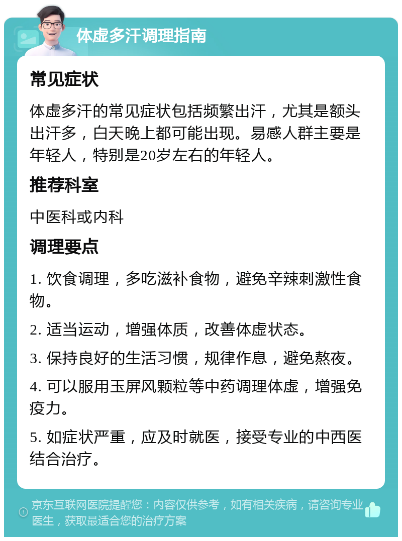 体虚多汗调理指南 常见症状 体虚多汗的常见症状包括频繁出汗，尤其是额头出汗多，白天晚上都可能出现。易感人群主要是年轻人，特别是20岁左右的年轻人。 推荐科室 中医科或内科 调理要点 1. 饮食调理，多吃滋补食物，避免辛辣刺激性食物。 2. 适当运动，增强体质，改善体虚状态。 3. 保持良好的生活习惯，规律作息，避免熬夜。 4. 可以服用玉屏风颗粒等中药调理体虚，增强免疫力。 5. 如症状严重，应及时就医，接受专业的中西医结合治疗。