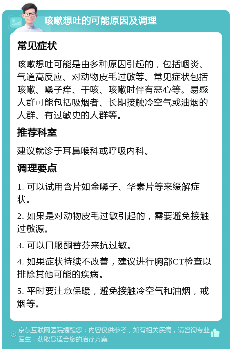 咳嗽想吐的可能原因及调理 常见症状 咳嗽想吐可能是由多种原因引起的，包括咽炎、气道高反应、对动物皮毛过敏等。常见症状包括咳嗽、嗓子痒、干咳、咳嗽时伴有恶心等。易感人群可能包括吸烟者、长期接触冷空气或油烟的人群、有过敏史的人群等。 推荐科室 建议就诊于耳鼻喉科或呼吸内科。 调理要点 1. 可以试用含片如金嗓子、华素片等来缓解症状。 2. 如果是对动物皮毛过敏引起的，需要避免接触过敏源。 3. 可以口服酮替芬来抗过敏。 4. 如果症状持续不改善，建议进行胸部CT检查以排除其他可能的疾病。 5. 平时要注意保暖，避免接触冷空气和油烟，戒烟等。