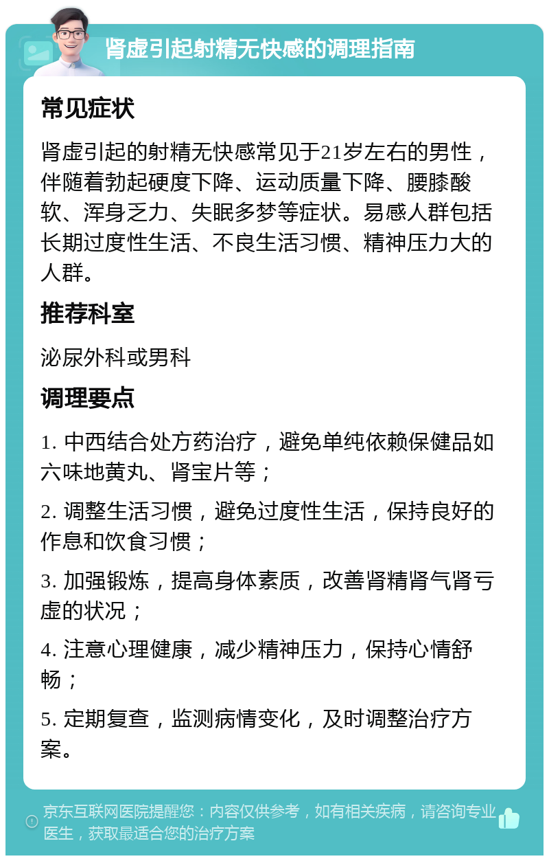 肾虚引起射精无快感的调理指南 常见症状 肾虚引起的射精无快感常见于21岁左右的男性，伴随着勃起硬度下降、运动质量下降、腰膝酸软、浑身乏力、失眠多梦等症状。易感人群包括长期过度性生活、不良生活习惯、精神压力大的人群。 推荐科室 泌尿外科或男科 调理要点 1. 中西结合处方药治疗，避免单纯依赖保健品如六味地黄丸、肾宝片等； 2. 调整生活习惯，避免过度性生活，保持良好的作息和饮食习惯； 3. 加强锻炼，提高身体素质，改善肾精肾气肾亏虚的状况； 4. 注意心理健康，减少精神压力，保持心情舒畅； 5. 定期复查，监测病情变化，及时调整治疗方案。