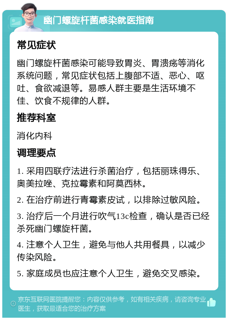 幽门螺旋杆菌感染就医指南 常见症状 幽门螺旋杆菌感染可能导致胃炎、胃溃疡等消化系统问题，常见症状包括上腹部不适、恶心、呕吐、食欲减退等。易感人群主要是生活环境不佳、饮食不规律的人群。 推荐科室 消化内科 调理要点 1. 采用四联疗法进行杀菌治疗，包括丽珠得乐、奥美拉唑、克拉霉素和阿莫西林。 2. 在治疗前进行青霉素皮试，以排除过敏风险。 3. 治疗后一个月进行吹气13c检查，确认是否已经杀死幽门螺旋杆菌。 4. 注意个人卫生，避免与他人共用餐具，以减少传染风险。 5. 家庭成员也应注意个人卫生，避免交叉感染。