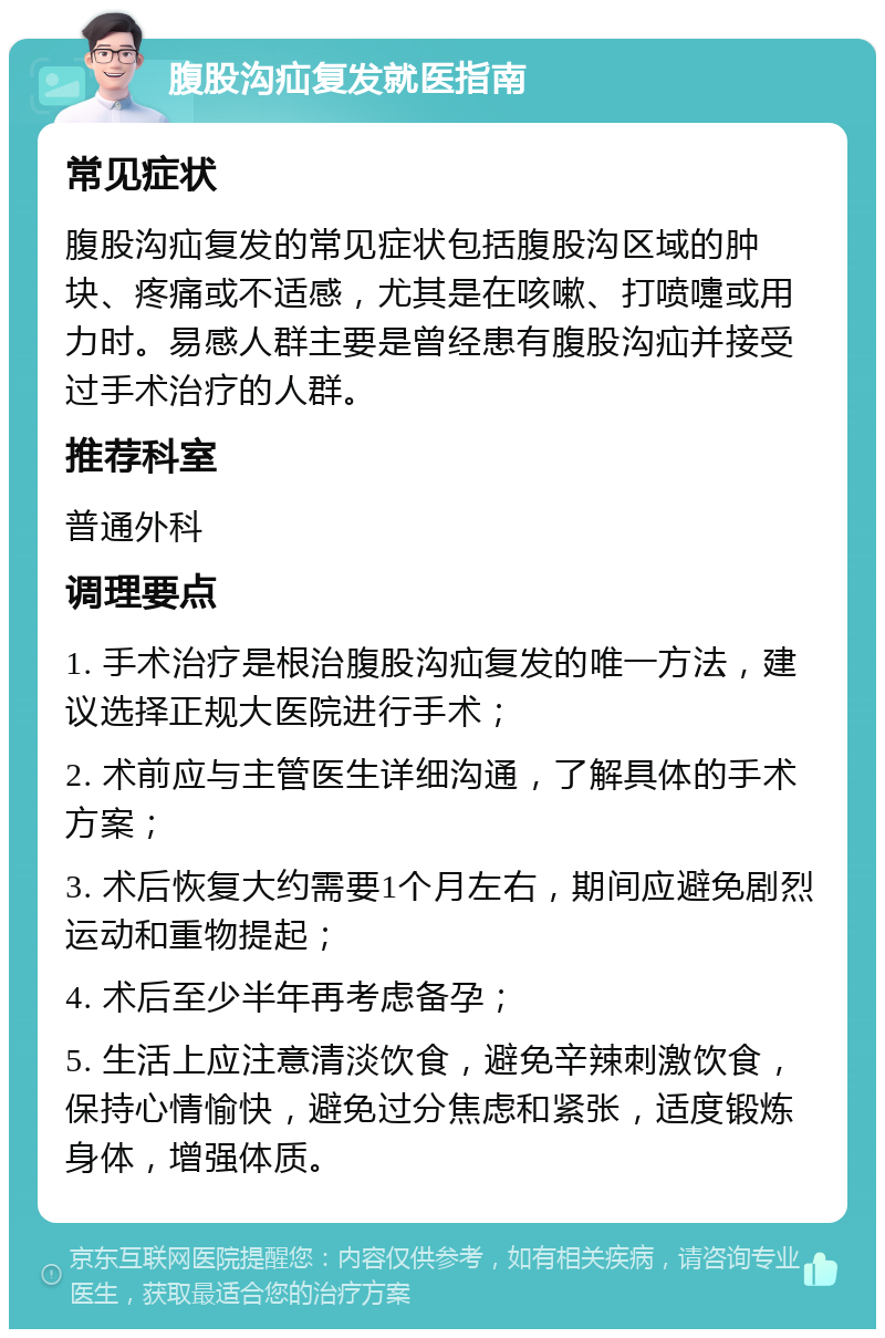 腹股沟疝复发就医指南 常见症状 腹股沟疝复发的常见症状包括腹股沟区域的肿块、疼痛或不适感，尤其是在咳嗽、打喷嚏或用力时。易感人群主要是曾经患有腹股沟疝并接受过手术治疗的人群。 推荐科室 普通外科 调理要点 1. 手术治疗是根治腹股沟疝复发的唯一方法，建议选择正规大医院进行手术； 2. 术前应与主管医生详细沟通，了解具体的手术方案； 3. 术后恢复大约需要1个月左右，期间应避免剧烈运动和重物提起； 4. 术后至少半年再考虑备孕； 5. 生活上应注意清淡饮食，避免辛辣刺激饮食，保持心情愉快，避免过分焦虑和紧张，适度锻炼身体，增强体质。