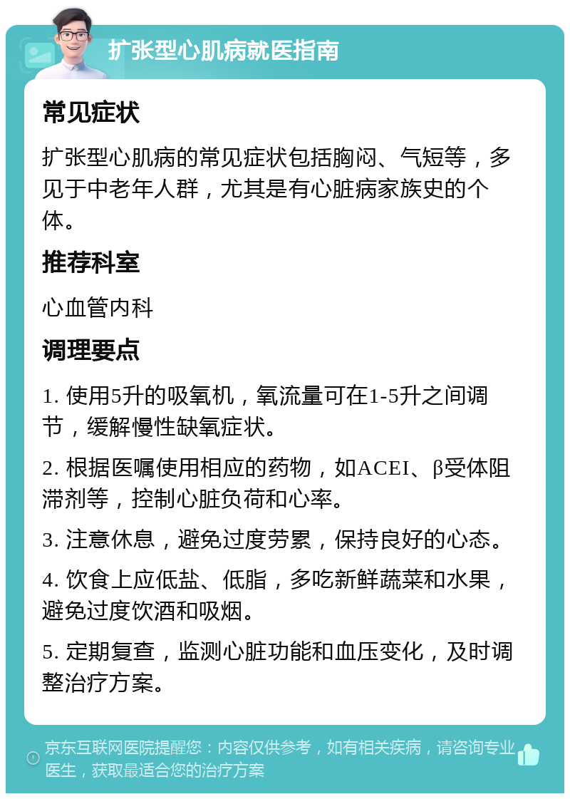 扩张型心肌病就医指南 常见症状 扩张型心肌病的常见症状包括胸闷、气短等，多见于中老年人群，尤其是有心脏病家族史的个体。 推荐科室 心血管内科 调理要点 1. 使用5升的吸氧机，氧流量可在1-5升之间调节，缓解慢性缺氧症状。 2. 根据医嘱使用相应的药物，如ACEI、β受体阻滞剂等，控制心脏负荷和心率。 3. 注意休息，避免过度劳累，保持良好的心态。 4. 饮食上应低盐、低脂，多吃新鲜蔬菜和水果，避免过度饮酒和吸烟。 5. 定期复查，监测心脏功能和血压变化，及时调整治疗方案。