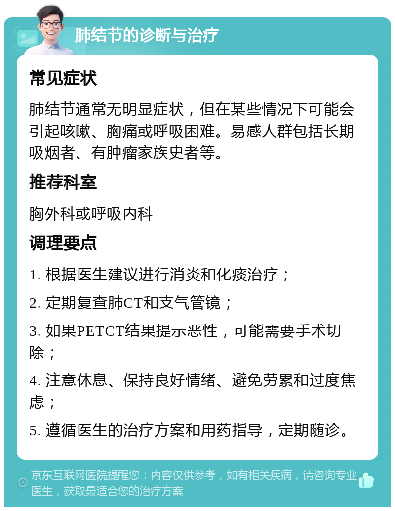 肺结节的诊断与治疗 常见症状 肺结节通常无明显症状，但在某些情况下可能会引起咳嗽、胸痛或呼吸困难。易感人群包括长期吸烟者、有肿瘤家族史者等。 推荐科室 胸外科或呼吸内科 调理要点 1. 根据医生建议进行消炎和化痰治疗； 2. 定期复查肺CT和支气管镜； 3. 如果PETCT结果提示恶性，可能需要手术切除； 4. 注意休息、保持良好情绪、避免劳累和过度焦虑； 5. 遵循医生的治疗方案和用药指导，定期随诊。