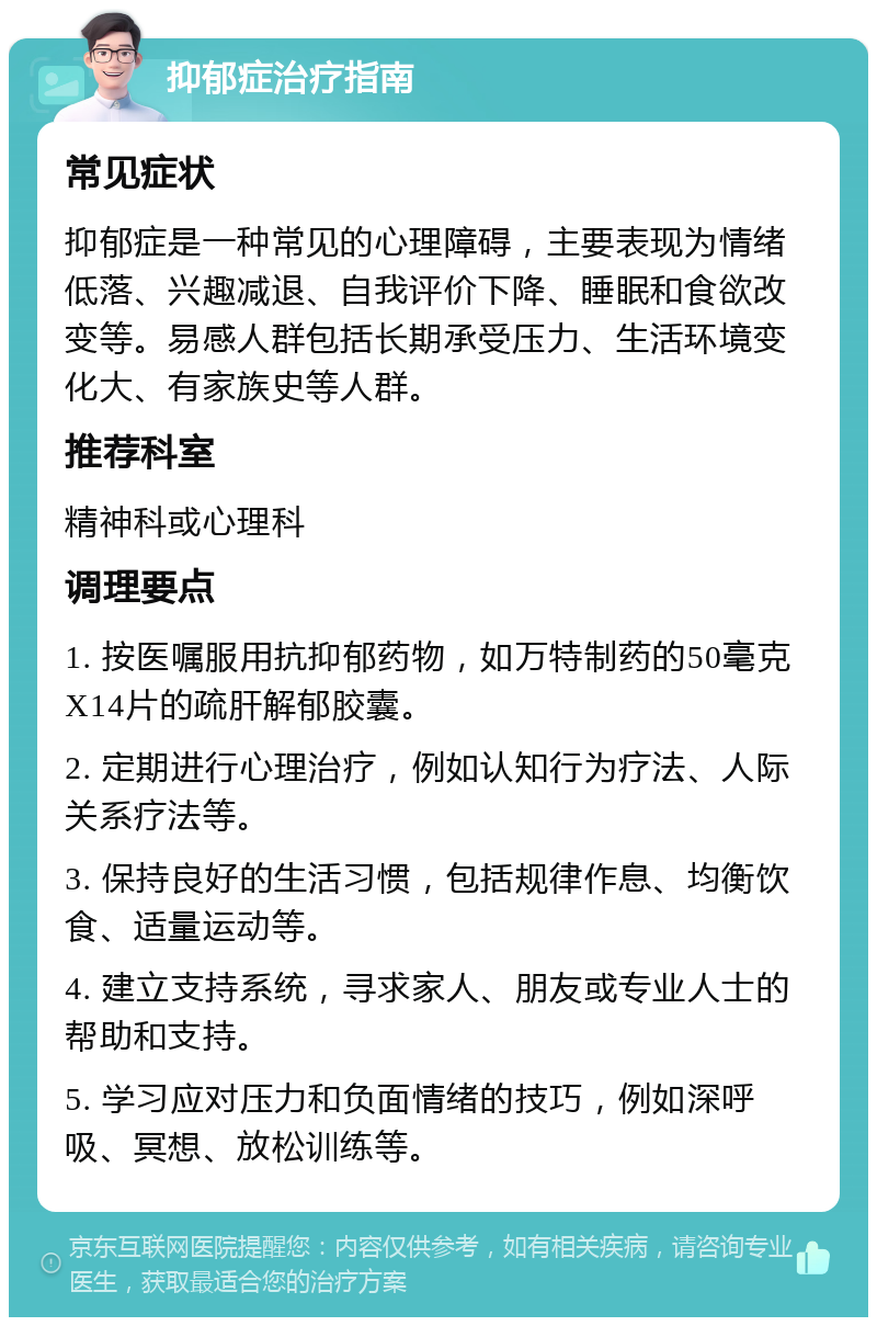 抑郁症治疗指南 常见症状 抑郁症是一种常见的心理障碍，主要表现为情绪低落、兴趣减退、自我评价下降、睡眠和食欲改变等。易感人群包括长期承受压力、生活环境变化大、有家族史等人群。 推荐科室 精神科或心理科 调理要点 1. 按医嘱服用抗抑郁药物，如万特制药的50毫克X14片的疏肝解郁胶囊。 2. 定期进行心理治疗，例如认知行为疗法、人际关系疗法等。 3. 保持良好的生活习惯，包括规律作息、均衡饮食、适量运动等。 4. 建立支持系统，寻求家人、朋友或专业人士的帮助和支持。 5. 学习应对压力和负面情绪的技巧，例如深呼吸、冥想、放松训练等。