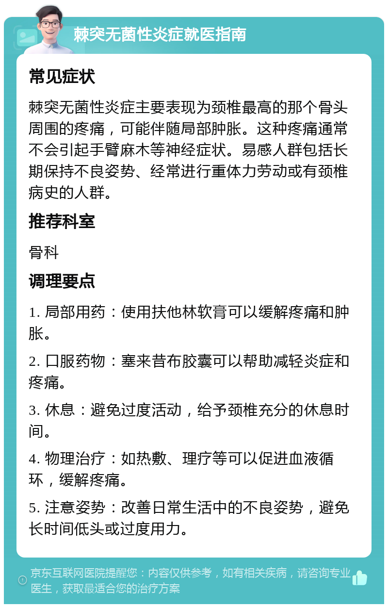 棘突无菌性炎症就医指南 常见症状 棘突无菌性炎症主要表现为颈椎最高的那个骨头周围的疼痛，可能伴随局部肿胀。这种疼痛通常不会引起手臂麻木等神经症状。易感人群包括长期保持不良姿势、经常进行重体力劳动或有颈椎病史的人群。 推荐科室 骨科 调理要点 1. 局部用药：使用扶他林软膏可以缓解疼痛和肿胀。 2. 口服药物：塞来昔布胶囊可以帮助减轻炎症和疼痛。 3. 休息：避免过度活动，给予颈椎充分的休息时间。 4. 物理治疗：如热敷、理疗等可以促进血液循环，缓解疼痛。 5. 注意姿势：改善日常生活中的不良姿势，避免长时间低头或过度用力。