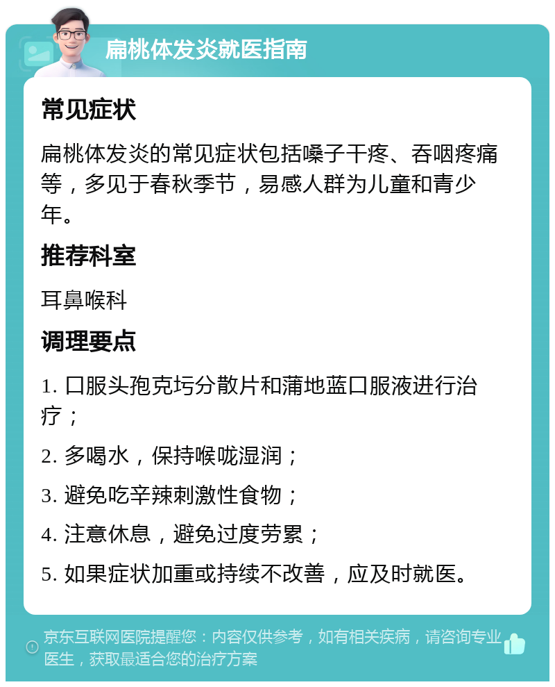 扁桃体发炎就医指南 常见症状 扁桃体发炎的常见症状包括嗓子干疼、吞咽疼痛等，多见于春秋季节，易感人群为儿童和青少年。 推荐科室 耳鼻喉科 调理要点 1. 口服头孢克圬分散片和蒲地蓝口服液进行治疗； 2. 多喝水，保持喉咙湿润； 3. 避免吃辛辣刺激性食物； 4. 注意休息，避免过度劳累； 5. 如果症状加重或持续不改善，应及时就医。