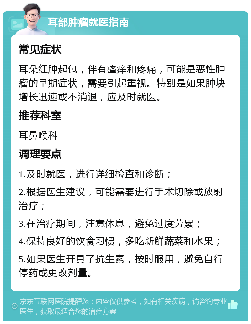 耳部肿瘤就医指南 常见症状 耳朵红肿起包，伴有瘙痒和疼痛，可能是恶性肿瘤的早期症状，需要引起重视。特别是如果肿块增长迅速或不消退，应及时就医。 推荐科室 耳鼻喉科 调理要点 1.及时就医，进行详细检查和诊断； 2.根据医生建议，可能需要进行手术切除或放射治疗； 3.在治疗期间，注意休息，避免过度劳累； 4.保持良好的饮食习惯，多吃新鲜蔬菜和水果； 5.如果医生开具了抗生素，按时服用，避免自行停药或更改剂量。