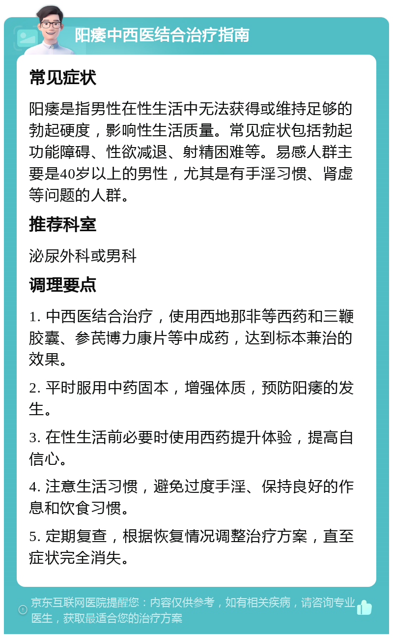 阳痿中西医结合治疗指南 常见症状 阳痿是指男性在性生活中无法获得或维持足够的勃起硬度，影响性生活质量。常见症状包括勃起功能障碍、性欲减退、射精困难等。易感人群主要是40岁以上的男性，尤其是有手淫习惯、肾虚等问题的人群。 推荐科室 泌尿外科或男科 调理要点 1. 中西医结合治疗，使用西地那非等西药和三鞭胶囊、参芪博力康片等中成药，达到标本兼治的效果。 2. 平时服用中药固本，增强体质，预防阳痿的发生。 3. 在性生活前必要时使用西药提升体验，提高自信心。 4. 注意生活习惯，避免过度手淫、保持良好的作息和饮食习惯。 5. 定期复查，根据恢复情况调整治疗方案，直至症状完全消失。