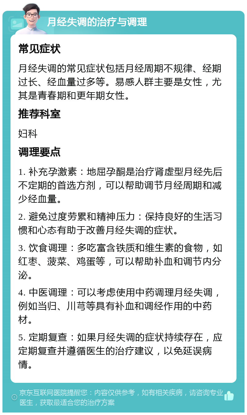 月经失调的治疗与调理 常见症状 月经失调的常见症状包括月经周期不规律、经期过长、经血量过多等。易感人群主要是女性，尤其是青春期和更年期女性。 推荐科室 妇科 调理要点 1. 补充孕激素：地屈孕酮是治疗肾虚型月经先后不定期的首选方剂，可以帮助调节月经周期和减少经血量。 2. 避免过度劳累和精神压力：保持良好的生活习惯和心态有助于改善月经失调的症状。 3. 饮食调理：多吃富含铁质和维生素的食物，如红枣、菠菜、鸡蛋等，可以帮助补血和调节内分泌。 4. 中医调理：可以考虑使用中药调理月经失调，例如当归、川芎等具有补血和调经作用的中药材。 5. 定期复查：如果月经失调的症状持续存在，应定期复查并遵循医生的治疗建议，以免延误病情。