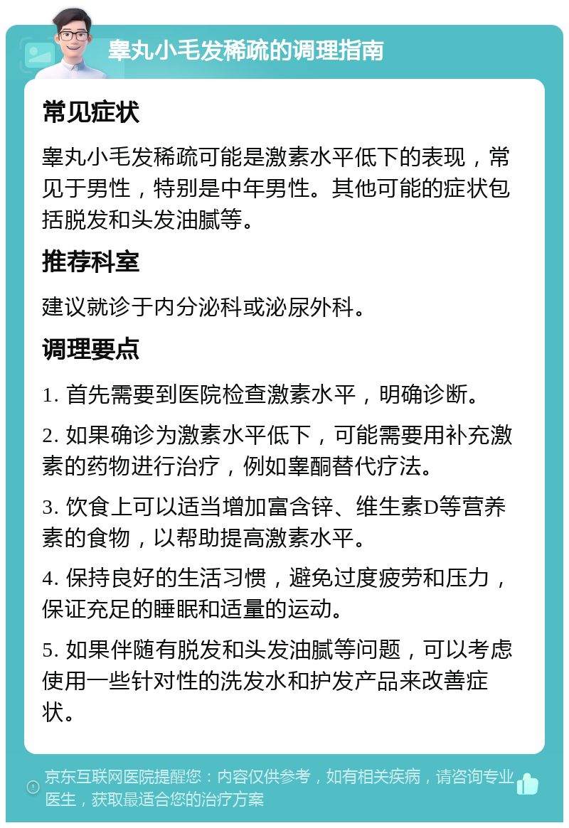 睾丸小毛发稀疏的调理指南 常见症状 睾丸小毛发稀疏可能是激素水平低下的表现，常见于男性，特别是中年男性。其他可能的症状包括脱发和头发油腻等。 推荐科室 建议就诊于内分泌科或泌尿外科。 调理要点 1. 首先需要到医院检查激素水平，明确诊断。 2. 如果确诊为激素水平低下，可能需要用补充激素的药物进行治疗，例如睾酮替代疗法。 3. 饮食上可以适当增加富含锌、维生素D等营养素的食物，以帮助提高激素水平。 4. 保持良好的生活习惯，避免过度疲劳和压力，保证充足的睡眠和适量的运动。 5. 如果伴随有脱发和头发油腻等问题，可以考虑使用一些针对性的洗发水和护发产品来改善症状。