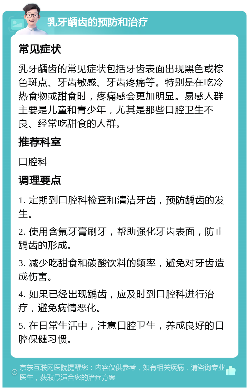 乳牙龋齿的预防和治疗 常见症状 乳牙龋齿的常见症状包括牙齿表面出现黑色或棕色斑点、牙齿敏感、牙齿疼痛等。特别是在吃冷热食物或甜食时，疼痛感会更加明显。易感人群主要是儿童和青少年，尤其是那些口腔卫生不良、经常吃甜食的人群。 推荐科室 口腔科 调理要点 1. 定期到口腔科检查和清洁牙齿，预防龋齿的发生。 2. 使用含氟牙膏刷牙，帮助强化牙齿表面，防止龋齿的形成。 3. 减少吃甜食和碳酸饮料的频率，避免对牙齿造成伤害。 4. 如果已经出现龋齿，应及时到口腔科进行治疗，避免病情恶化。 5. 在日常生活中，注意口腔卫生，养成良好的口腔保健习惯。