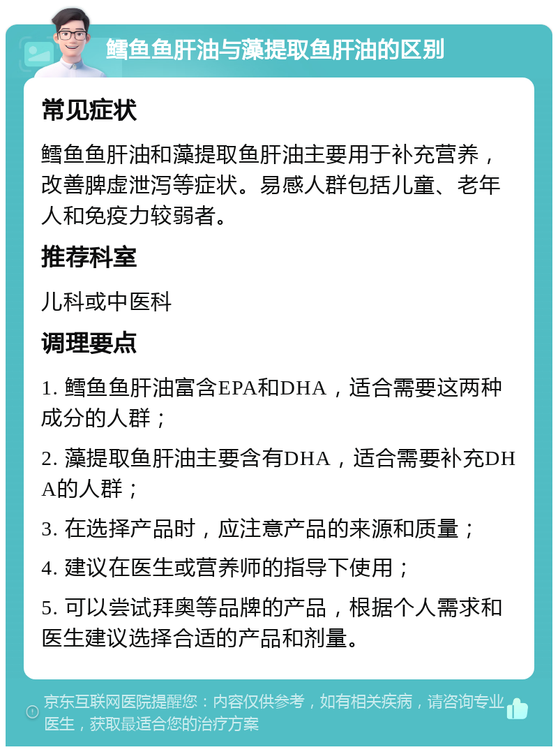 鳕鱼鱼肝油与藻提取鱼肝油的区别 常见症状 鳕鱼鱼肝油和藻提取鱼肝油主要用于补充营养，改善脾虚泄泻等症状。易感人群包括儿童、老年人和免疫力较弱者。 推荐科室 儿科或中医科 调理要点 1. 鳕鱼鱼肝油富含EPA和DHA，适合需要这两种成分的人群； 2. 藻提取鱼肝油主要含有DHA，适合需要补充DHA的人群； 3. 在选择产品时，应注意产品的来源和质量； 4. 建议在医生或营养师的指导下使用； 5. 可以尝试拜奥等品牌的产品，根据个人需求和医生建议选择合适的产品和剂量。