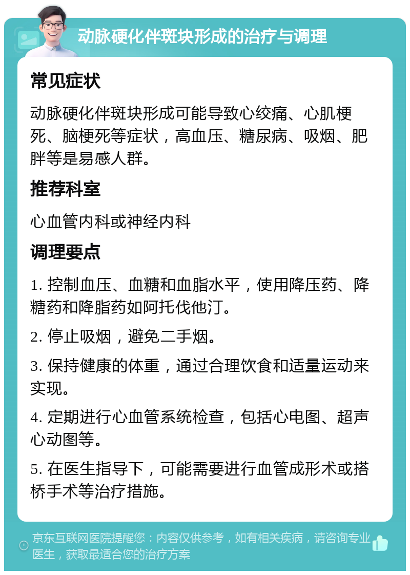 动脉硬化伴斑块形成的治疗与调理 常见症状 动脉硬化伴斑块形成可能导致心绞痛、心肌梗死、脑梗死等症状，高血压、糖尿病、吸烟、肥胖等是易感人群。 推荐科室 心血管内科或神经内科 调理要点 1. 控制血压、血糖和血脂水平，使用降压药、降糖药和降脂药如阿托伐他汀。 2. 停止吸烟，避免二手烟。 3. 保持健康的体重，通过合理饮食和适量运动来实现。 4. 定期进行心血管系统检查，包括心电图、超声心动图等。 5. 在医生指导下，可能需要进行血管成形术或搭桥手术等治疗措施。