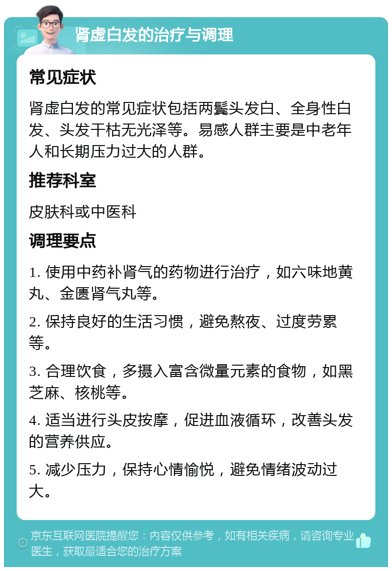 肾虚白发的治疗与调理 常见症状 肾虚白发的常见症状包括两鬓头发白、全身性白发、头发干枯无光泽等。易感人群主要是中老年人和长期压力过大的人群。 推荐科室 皮肤科或中医科 调理要点 1. 使用中药补肾气的药物进行治疗，如六味地黄丸、金匮肾气丸等。 2. 保持良好的生活习惯，避免熬夜、过度劳累等。 3. 合理饮食，多摄入富含微量元素的食物，如黑芝麻、核桃等。 4. 适当进行头皮按摩，促进血液循环，改善头发的营养供应。 5. 减少压力，保持心情愉悦，避免情绪波动过大。