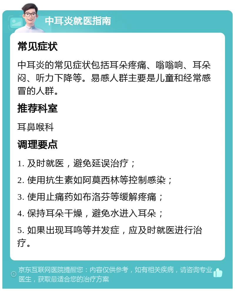 中耳炎就医指南 常见症状 中耳炎的常见症状包括耳朵疼痛、嗡嗡响、耳朵闷、听力下降等。易感人群主要是儿童和经常感冒的人群。 推荐科室 耳鼻喉科 调理要点 1. 及时就医，避免延误治疗； 2. 使用抗生素如阿莫西林等控制感染； 3. 使用止痛药如布洛芬等缓解疼痛； 4. 保持耳朵干燥，避免水进入耳朵； 5. 如果出现耳鸣等并发症，应及时就医进行治疗。