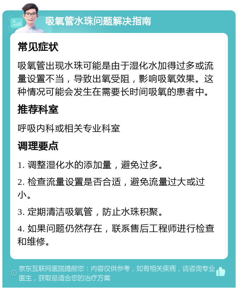 吸氧管水珠问题解决指南 常见症状 吸氧管出现水珠可能是由于湿化水加得过多或流量设置不当，导致出氧受阻，影响吸氧效果。这种情况可能会发生在需要长时间吸氧的患者中。 推荐科室 呼吸内科或相关专业科室 调理要点 1. 调整湿化水的添加量，避免过多。 2. 检查流量设置是否合适，避免流量过大或过小。 3. 定期清洁吸氧管，防止水珠积聚。 4. 如果问题仍然存在，联系售后工程师进行检查和维修。