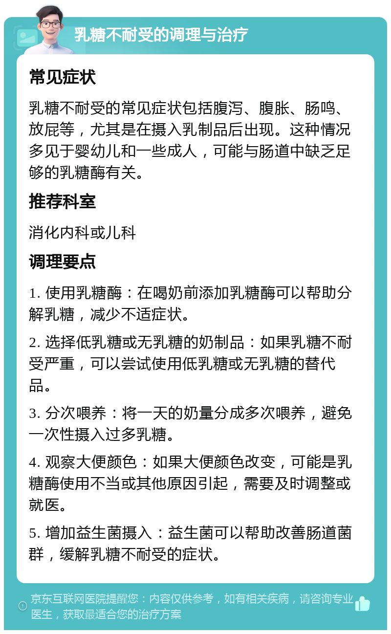 乳糖不耐受的调理与治疗 常见症状 乳糖不耐受的常见症状包括腹泻、腹胀、肠鸣、放屁等，尤其是在摄入乳制品后出现。这种情况多见于婴幼儿和一些成人，可能与肠道中缺乏足够的乳糖酶有关。 推荐科室 消化内科或儿科 调理要点 1. 使用乳糖酶：在喝奶前添加乳糖酶可以帮助分解乳糖，减少不适症状。 2. 选择低乳糖或无乳糖的奶制品：如果乳糖不耐受严重，可以尝试使用低乳糖或无乳糖的替代品。 3. 分次喂养：将一天的奶量分成多次喂养，避免一次性摄入过多乳糖。 4. 观察大便颜色：如果大便颜色改变，可能是乳糖酶使用不当或其他原因引起，需要及时调整或就医。 5. 增加益生菌摄入：益生菌可以帮助改善肠道菌群，缓解乳糖不耐受的症状。