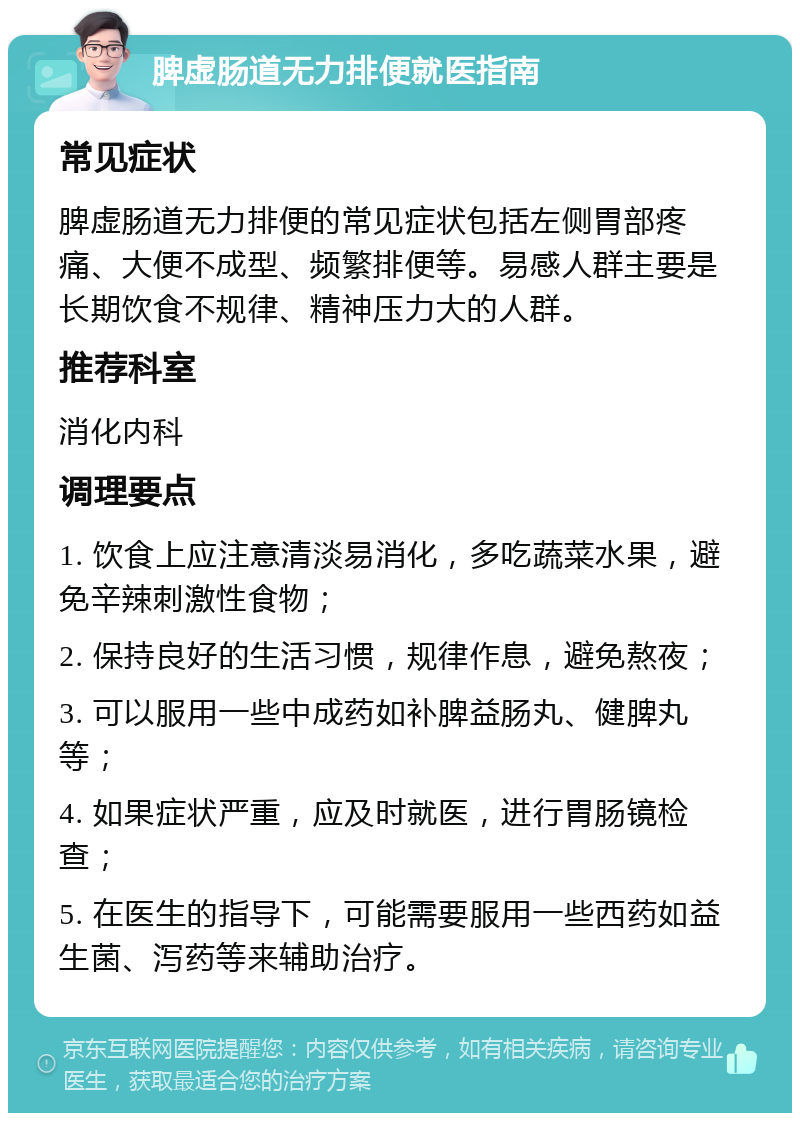 脾虚肠道无力排便就医指南 常见症状 脾虚肠道无力排便的常见症状包括左侧胃部疼痛、大便不成型、频繁排便等。易感人群主要是长期饮食不规律、精神压力大的人群。 推荐科室 消化内科 调理要点 1. 饮食上应注意清淡易消化，多吃蔬菜水果，避免辛辣刺激性食物； 2. 保持良好的生活习惯，规律作息，避免熬夜； 3. 可以服用一些中成药如补脾益肠丸、健脾丸等； 4. 如果症状严重，应及时就医，进行胃肠镜检查； 5. 在医生的指导下，可能需要服用一些西药如益生菌、泻药等来辅助治疗。