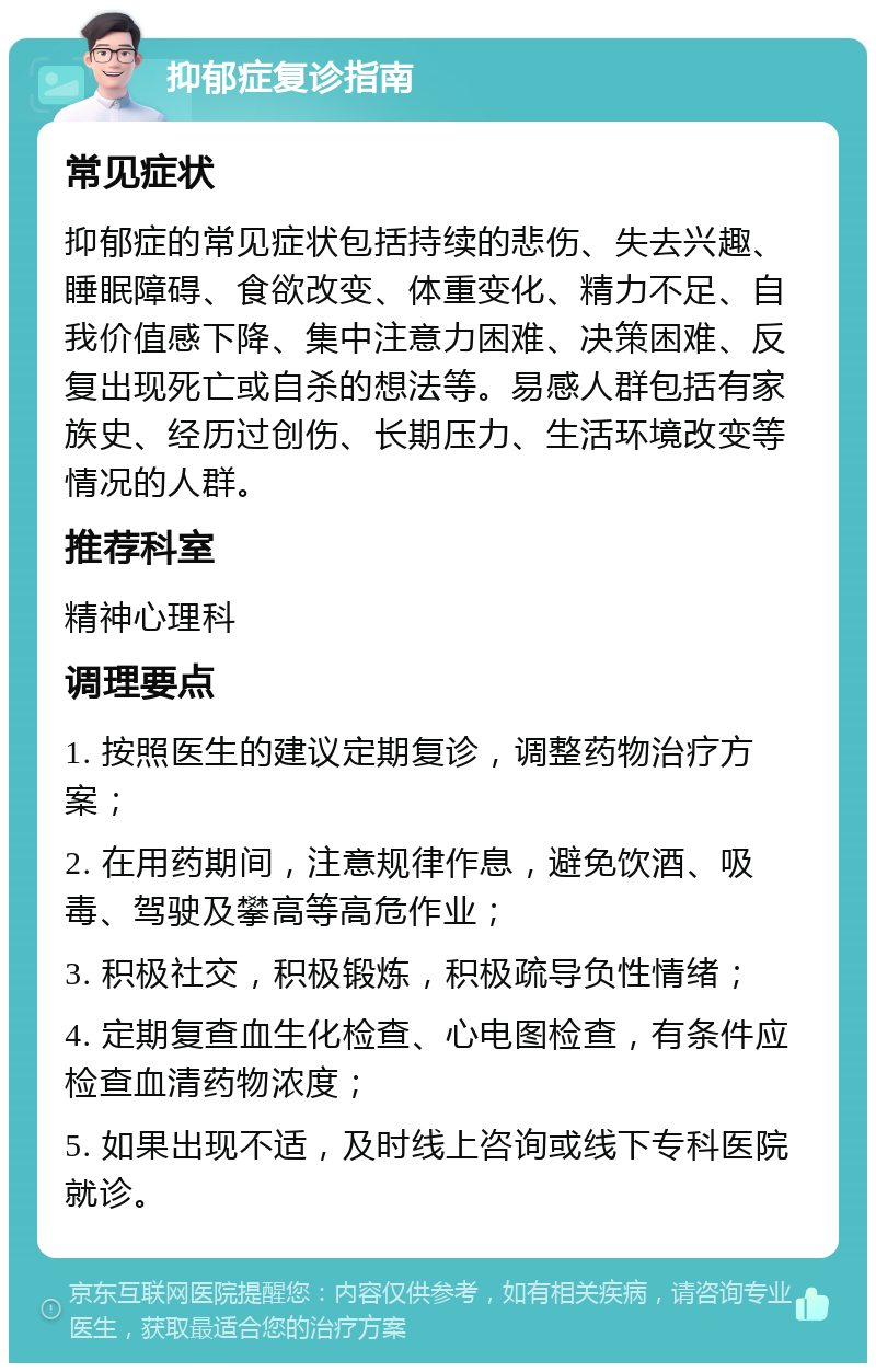 抑郁症复诊指南 常见症状 抑郁症的常见症状包括持续的悲伤、失去兴趣、睡眠障碍、食欲改变、体重变化、精力不足、自我价值感下降、集中注意力困难、决策困难、反复出现死亡或自杀的想法等。易感人群包括有家族史、经历过创伤、长期压力、生活环境改变等情况的人群。 推荐科室 精神心理科 调理要点 1. 按照医生的建议定期复诊，调整药物治疗方案； 2. 在用药期间，注意规律作息，避免饮酒、吸毒、驾驶及攀高等高危作业； 3. 积极社交，积极锻炼，积极疏导负性情绪； 4. 定期复查血生化检查、心电图检查，有条件应检查血清药物浓度； 5. 如果出现不适，及时线上咨询或线下专科医院就诊。