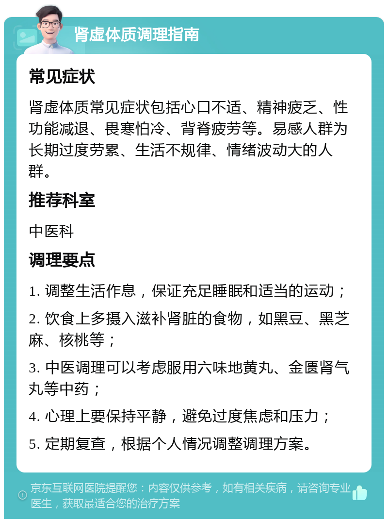 肾虚体质调理指南 常见症状 肾虚体质常见症状包括心口不适、精神疲乏、性功能减退、畏寒怕冷、背脊疲劳等。易感人群为长期过度劳累、生活不规律、情绪波动大的人群。 推荐科室 中医科 调理要点 1. 调整生活作息，保证充足睡眠和适当的运动； 2. 饮食上多摄入滋补肾脏的食物，如黑豆、黑芝麻、核桃等； 3. 中医调理可以考虑服用六味地黄丸、金匮肾气丸等中药； 4. 心理上要保持平静，避免过度焦虑和压力； 5. 定期复查，根据个人情况调整调理方案。