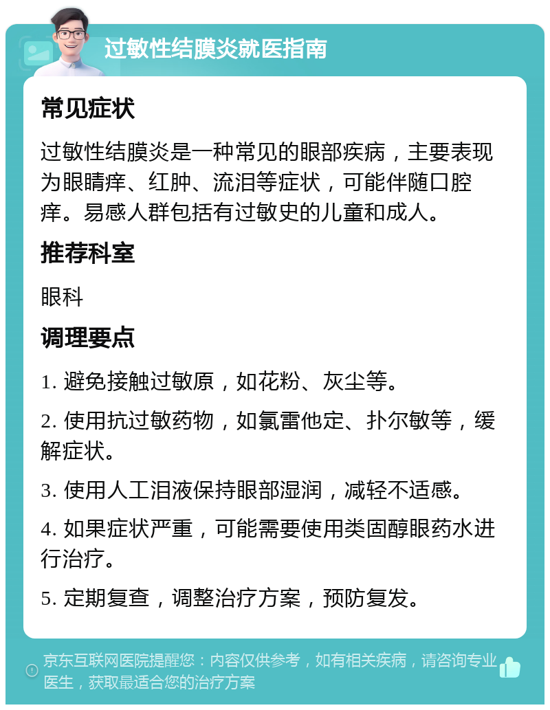 过敏性结膜炎就医指南 常见症状 过敏性结膜炎是一种常见的眼部疾病，主要表现为眼睛痒、红肿、流泪等症状，可能伴随口腔痒。易感人群包括有过敏史的儿童和成人。 推荐科室 眼科 调理要点 1. 避免接触过敏原，如花粉、灰尘等。 2. 使用抗过敏药物，如氯雷他定、扑尔敏等，缓解症状。 3. 使用人工泪液保持眼部湿润，减轻不适感。 4. 如果症状严重，可能需要使用类固醇眼药水进行治疗。 5. 定期复查，调整治疗方案，预防复发。