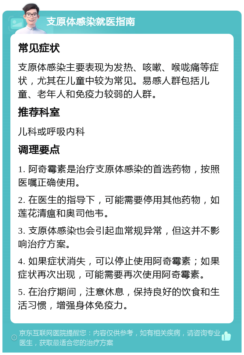 支原体感染就医指南 常见症状 支原体感染主要表现为发热、咳嗽、喉咙痛等症状，尤其在儿童中较为常见。易感人群包括儿童、老年人和免疫力较弱的人群。 推荐科室 儿科或呼吸内科 调理要点 1. 阿奇霉素是治疗支原体感染的首选药物，按照医嘱正确使用。 2. 在医生的指导下，可能需要停用其他药物，如莲花清瘟和奥司他韦。 3. 支原体感染也会引起血常规异常，但这并不影响治疗方案。 4. 如果症状消失，可以停止使用阿奇霉素；如果症状再次出现，可能需要再次使用阿奇霉素。 5. 在治疗期间，注意休息，保持良好的饮食和生活习惯，增强身体免疫力。