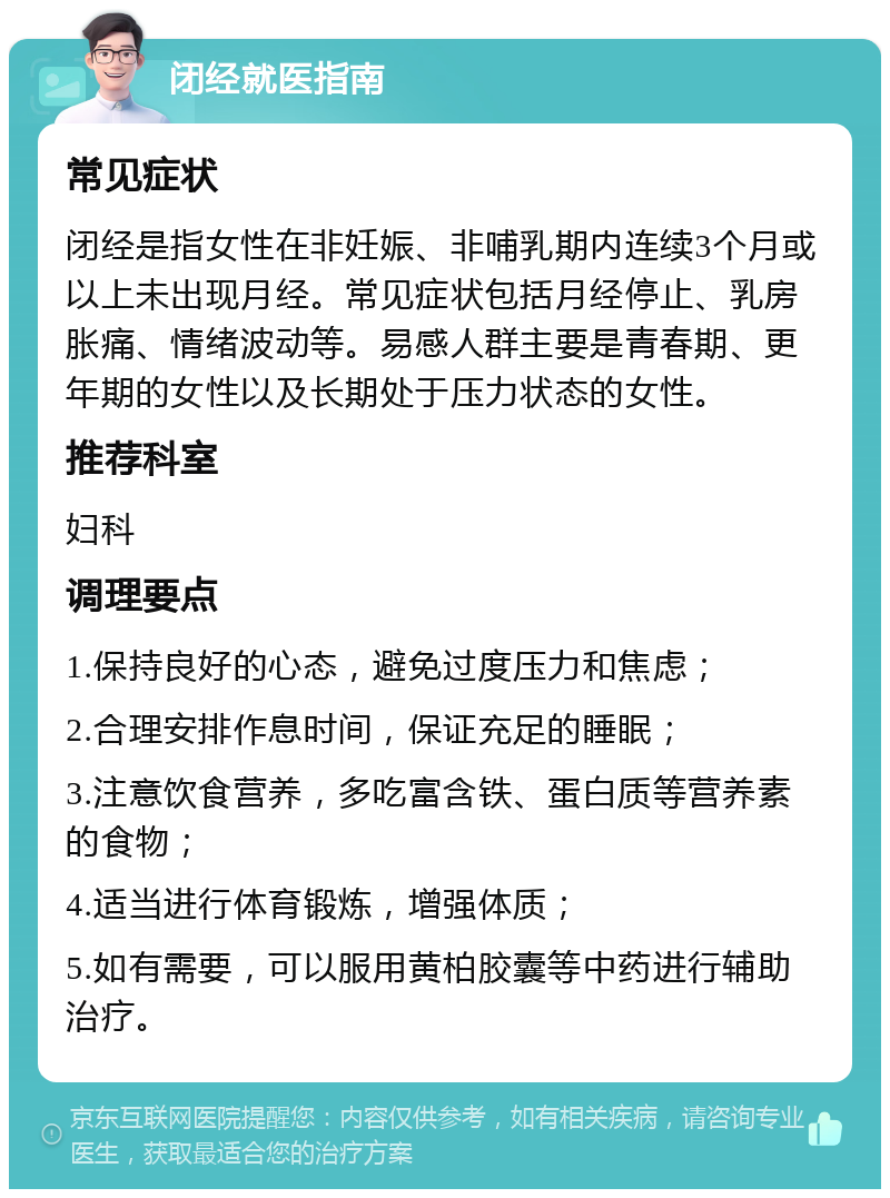 闭经就医指南 常见症状 闭经是指女性在非妊娠、非哺乳期内连续3个月或以上未出现月经。常见症状包括月经停止、乳房胀痛、情绪波动等。易感人群主要是青春期、更年期的女性以及长期处于压力状态的女性。 推荐科室 妇科 调理要点 1.保持良好的心态，避免过度压力和焦虑； 2.合理安排作息时间，保证充足的睡眠； 3.注意饮食营养，多吃富含铁、蛋白质等营养素的食物； 4.适当进行体育锻炼，增强体质； 5.如有需要，可以服用黄柏胶囊等中药进行辅助治疗。