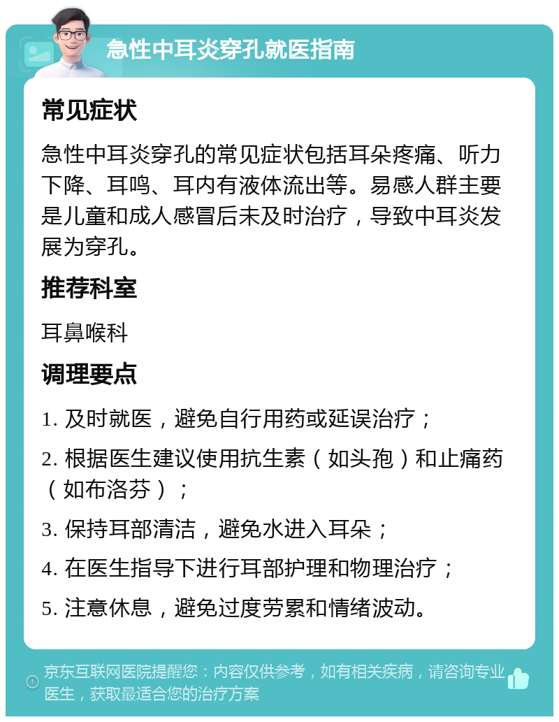 急性中耳炎穿孔就医指南 常见症状 急性中耳炎穿孔的常见症状包括耳朵疼痛、听力下降、耳鸣、耳内有液体流出等。易感人群主要是儿童和成人感冒后未及时治疗，导致中耳炎发展为穿孔。 推荐科室 耳鼻喉科 调理要点 1. 及时就医，避免自行用药或延误治疗； 2. 根据医生建议使用抗生素（如头孢）和止痛药（如布洛芬）； 3. 保持耳部清洁，避免水进入耳朵； 4. 在医生指导下进行耳部护理和物理治疗； 5. 注意休息，避免过度劳累和情绪波动。