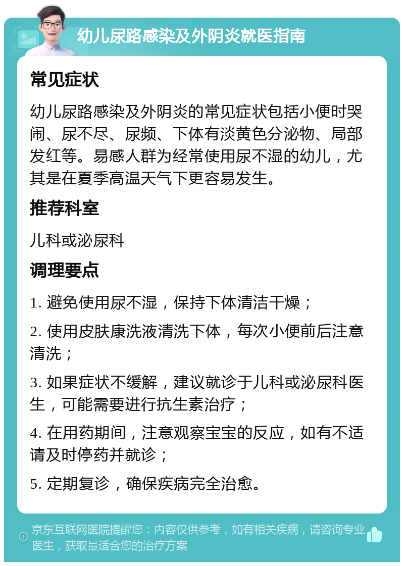 幼儿尿路感染及外阴炎就医指南 常见症状 幼儿尿路感染及外阴炎的常见症状包括小便时哭闹、尿不尽、尿频、下体有淡黄色分泌物、局部发红等。易感人群为经常使用尿不湿的幼儿，尤其是在夏季高温天气下更容易发生。 推荐科室 儿科或泌尿科 调理要点 1. 避免使用尿不湿，保持下体清洁干燥； 2. 使用皮肤康洗液清洗下体，每次小便前后注意清洗； 3. 如果症状不缓解，建议就诊于儿科或泌尿科医生，可能需要进行抗生素治疗； 4. 在用药期间，注意观察宝宝的反应，如有不适请及时停药并就诊； 5. 定期复诊，确保疾病完全治愈。