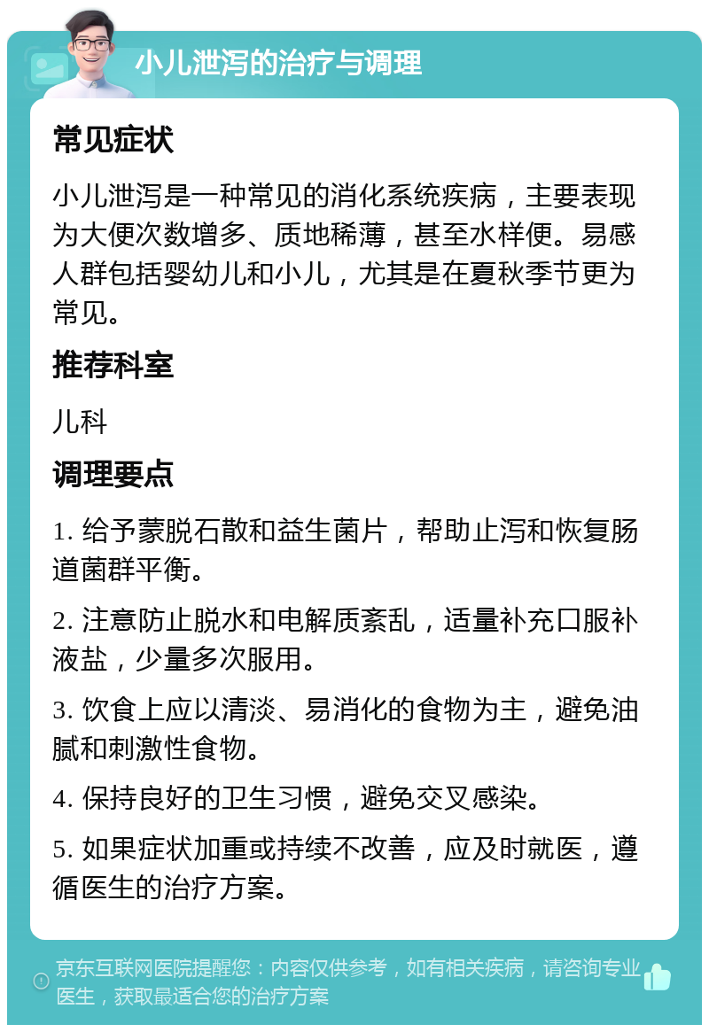 小儿泄泻的治疗与调理 常见症状 小儿泄泻是一种常见的消化系统疾病，主要表现为大便次数增多、质地稀薄，甚至水样便。易感人群包括婴幼儿和小儿，尤其是在夏秋季节更为常见。 推荐科室 儿科 调理要点 1. 给予蒙脱石散和益生菌片，帮助止泻和恢复肠道菌群平衡。 2. 注意防止脱水和电解质紊乱，适量补充口服补液盐，少量多次服用。 3. 饮食上应以清淡、易消化的食物为主，避免油腻和刺激性食物。 4. 保持良好的卫生习惯，避免交叉感染。 5. 如果症状加重或持续不改善，应及时就医，遵循医生的治疗方案。