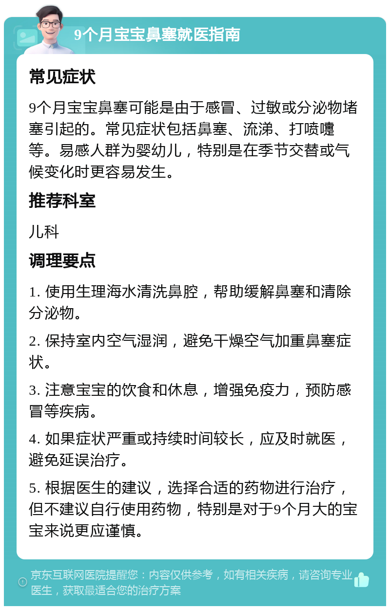 9个月宝宝鼻塞就医指南 常见症状 9个月宝宝鼻塞可能是由于感冒、过敏或分泌物堵塞引起的。常见症状包括鼻塞、流涕、打喷嚏等。易感人群为婴幼儿，特别是在季节交替或气候变化时更容易发生。 推荐科室 儿科 调理要点 1. 使用生理海水清洗鼻腔，帮助缓解鼻塞和清除分泌物。 2. 保持室内空气湿润，避免干燥空气加重鼻塞症状。 3. 注意宝宝的饮食和休息，增强免疫力，预防感冒等疾病。 4. 如果症状严重或持续时间较长，应及时就医，避免延误治疗。 5. 根据医生的建议，选择合适的药物进行治疗，但不建议自行使用药物，特别是对于9个月大的宝宝来说更应谨慎。