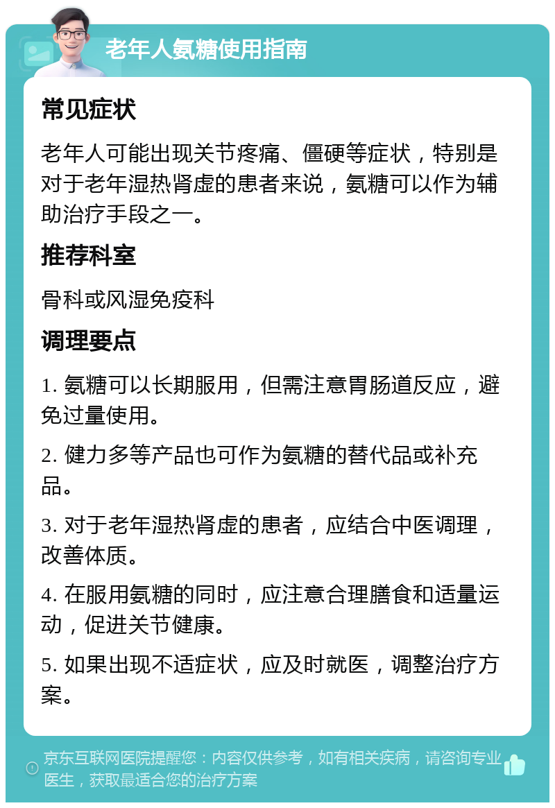 老年人氨糖使用指南 常见症状 老年人可能出现关节疼痛、僵硬等症状，特别是对于老年湿热肾虚的患者来说，氨糖可以作为辅助治疗手段之一。 推荐科室 骨科或风湿免疫科 调理要点 1. 氨糖可以长期服用，但需注意胃肠道反应，避免过量使用。 2. 健力多等产品也可作为氨糖的替代品或补充品。 3. 对于老年湿热肾虚的患者，应结合中医调理，改善体质。 4. 在服用氨糖的同时，应注意合理膳食和适量运动，促进关节健康。 5. 如果出现不适症状，应及时就医，调整治疗方案。