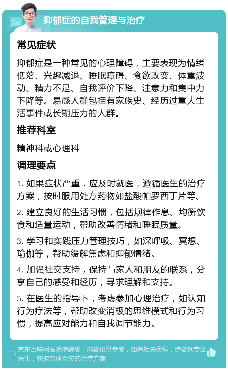 抑郁症的自我管理与治疗 常见症状 抑郁症是一种常见的心理障碍，主要表现为情绪低落、兴趣减退、睡眠障碍、食欲改变、体重波动、精力不足、自我评价下降、注意力和集中力下降等。易感人群包括有家族史、经历过重大生活事件或长期压力的人群。 推荐科室 精神科或心理科 调理要点 1. 如果症状严重，应及时就医，遵循医生的治疗方案，按时服用处方药物如盐酸帕罗西丁片等。 2. 建立良好的生活习惯，包括规律作息、均衡饮食和适量运动，帮助改善情绪和睡眠质量。 3. 学习和实践压力管理技巧，如深呼吸、冥想、瑜伽等，帮助缓解焦虑和抑郁情绪。 4. 加强社交支持，保持与家人和朋友的联系，分享自己的感受和经历，寻求理解和支持。 5. 在医生的指导下，考虑参加心理治疗，如认知行为疗法等，帮助改变消极的思维模式和行为习惯，提高应对能力和自我调节能力。