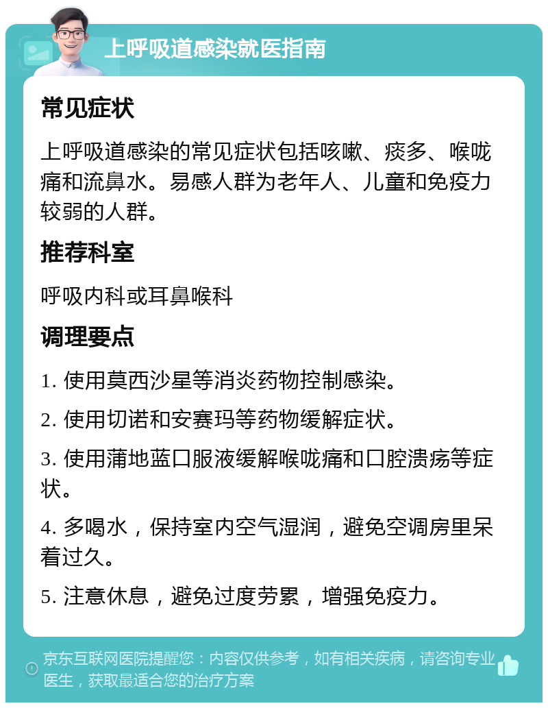 上呼吸道感染就医指南 常见症状 上呼吸道感染的常见症状包括咳嗽、痰多、喉咙痛和流鼻水。易感人群为老年人、儿童和免疫力较弱的人群。 推荐科室 呼吸内科或耳鼻喉科 调理要点 1. 使用莫西沙星等消炎药物控制感染。 2. 使用切诺和安赛玛等药物缓解症状。 3. 使用蒲地蓝口服液缓解喉咙痛和口腔溃疡等症状。 4. 多喝水，保持室内空气湿润，避免空调房里呆着过久。 5. 注意休息，避免过度劳累，增强免疫力。