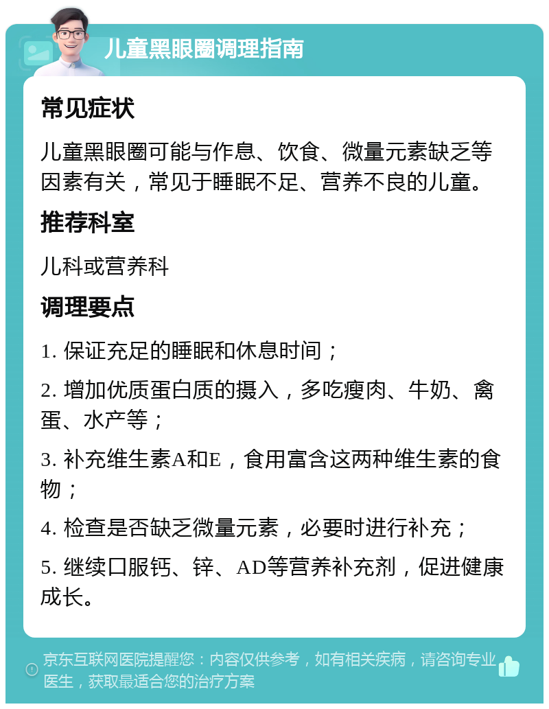 儿童黑眼圈调理指南 常见症状 儿童黑眼圈可能与作息、饮食、微量元素缺乏等因素有关，常见于睡眠不足、营养不良的儿童。 推荐科室 儿科或营养科 调理要点 1. 保证充足的睡眠和休息时间； 2. 增加优质蛋白质的摄入，多吃瘦肉、牛奶、禽蛋、水产等； 3. 补充维生素A和E，食用富含这两种维生素的食物； 4. 检查是否缺乏微量元素，必要时进行补充； 5. 继续口服钙、锌、AD等营养补充剂，促进健康成长。