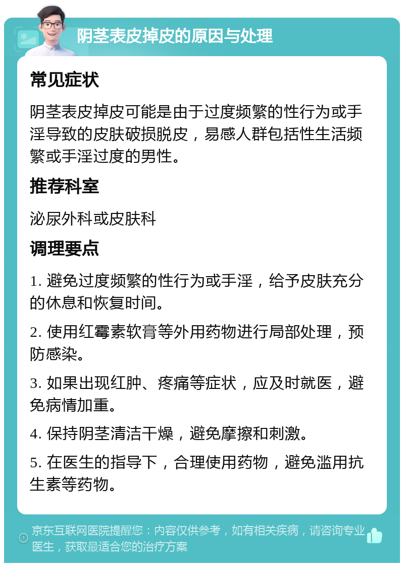 阴茎表皮掉皮的原因与处理 常见症状 阴茎表皮掉皮可能是由于过度频繁的性行为或手淫导致的皮肤破损脱皮，易感人群包括性生活频繁或手淫过度的男性。 推荐科室 泌尿外科或皮肤科 调理要点 1. 避免过度频繁的性行为或手淫，给予皮肤充分的休息和恢复时间。 2. 使用红霉素软膏等外用药物进行局部处理，预防感染。 3. 如果出现红肿、疼痛等症状，应及时就医，避免病情加重。 4. 保持阴茎清洁干燥，避免摩擦和刺激。 5. 在医生的指导下，合理使用药物，避免滥用抗生素等药物。