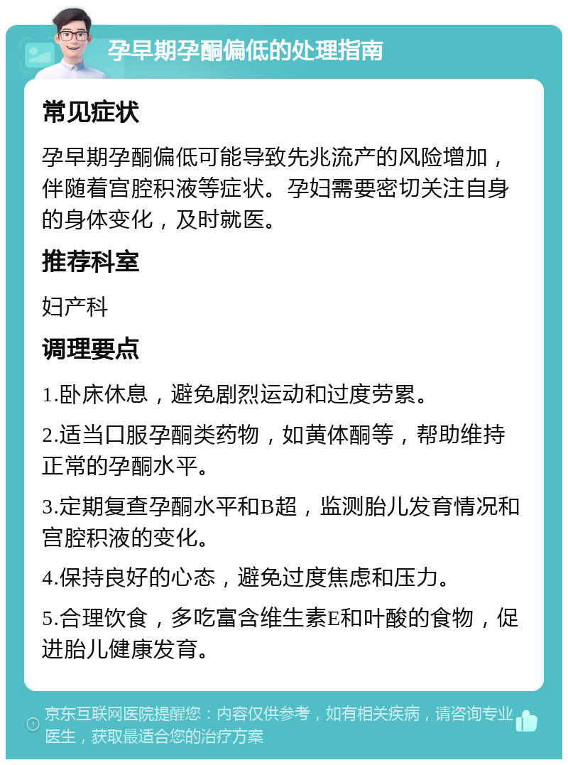 孕早期孕酮偏低的处理指南 常见症状 孕早期孕酮偏低可能导致先兆流产的风险增加，伴随着宫腔积液等症状。孕妇需要密切关注自身的身体变化，及时就医。 推荐科室 妇产科 调理要点 1.卧床休息，避免剧烈运动和过度劳累。 2.适当口服孕酮类药物，如黄体酮等，帮助维持正常的孕酮水平。 3.定期复查孕酮水平和B超，监测胎儿发育情况和宫腔积液的变化。 4.保持良好的心态，避免过度焦虑和压力。 5.合理饮食，多吃富含维生素E和叶酸的食物，促进胎儿健康发育。