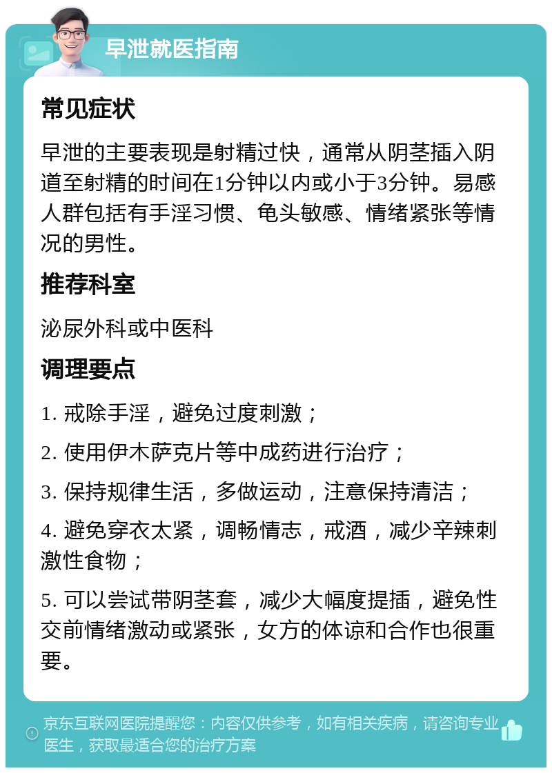 早泄就医指南 常见症状 早泄的主要表现是射精过快，通常从阴茎插入阴道至射精的时间在1分钟以内或小于3分钟。易感人群包括有手淫习惯、龟头敏感、情绪紧张等情况的男性。 推荐科室 泌尿外科或中医科 调理要点 1. 戒除手淫，避免过度刺激； 2. 使用伊木萨克片等中成药进行治疗； 3. 保持规律生活，多做运动，注意保持清洁； 4. 避免穿衣太紧，调畅情志，戒酒，减少辛辣刺激性食物； 5. 可以尝试带阴茎套，减少大幅度提插，避免性交前情绪激动或紧张，女方的体谅和合作也很重要。