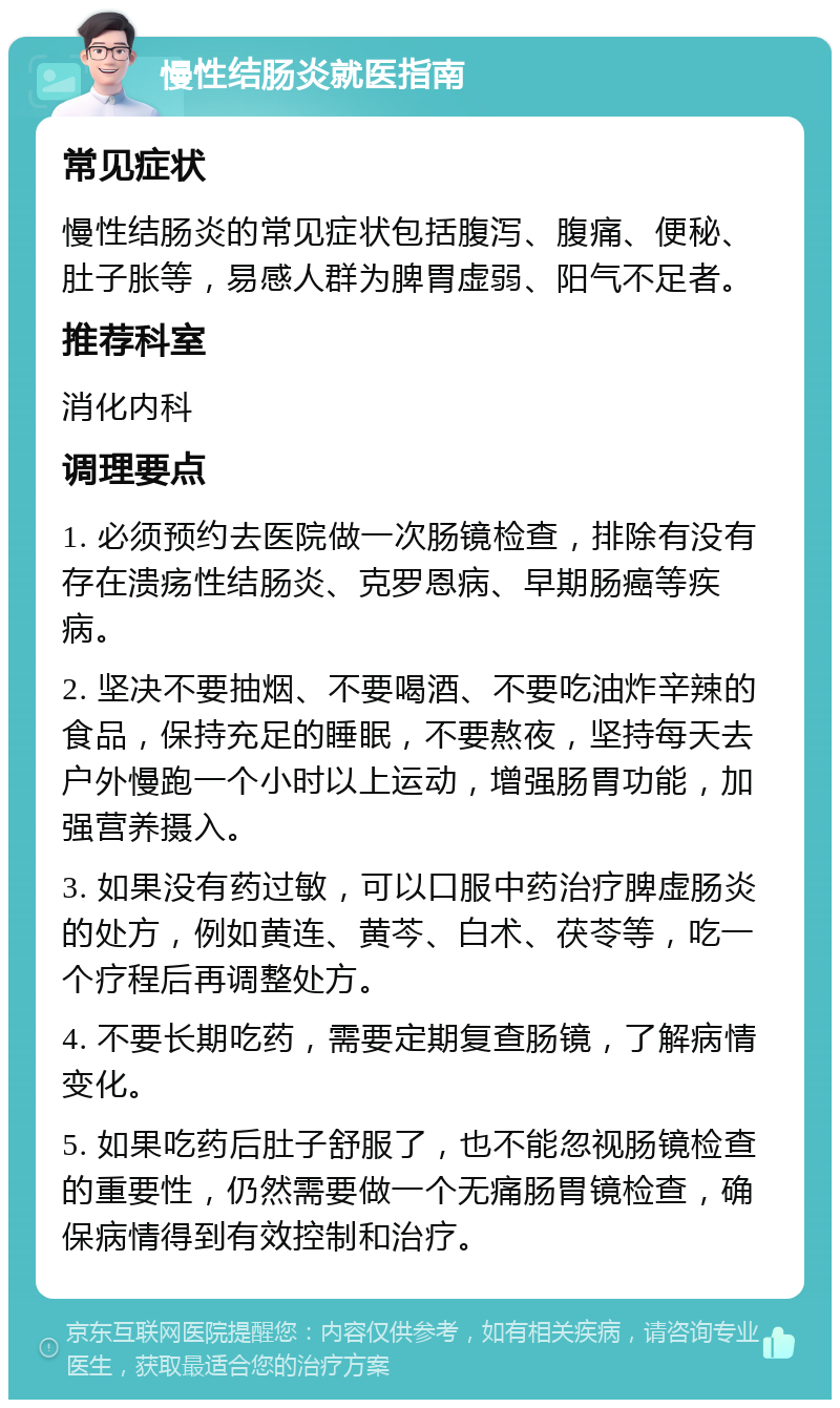 慢性结肠炎就医指南 常见症状 慢性结肠炎的常见症状包括腹泻、腹痛、便秘、肚子胀等，易感人群为脾胃虚弱、阳气不足者。 推荐科室 消化内科 调理要点 1. 必须预约去医院做一次肠镜检查，排除有没有存在溃疡性结肠炎、克罗恩病、早期肠癌等疾病。 2. 坚决不要抽烟、不要喝酒、不要吃油炸辛辣的食品，保持充足的睡眠，不要熬夜，坚持每天去户外慢跑一个小时以上运动，增强肠胃功能，加强营养摄入。 3. 如果没有药过敏，可以口服中药治疗脾虚肠炎的处方，例如黄连、黄芩、白术、茯苓等，吃一个疗程后再调整处方。 4. 不要长期吃药，需要定期复查肠镜，了解病情变化。 5. 如果吃药后肚子舒服了，也不能忽视肠镜检查的重要性，仍然需要做一个无痛肠胃镜检查，确保病情得到有效控制和治疗。