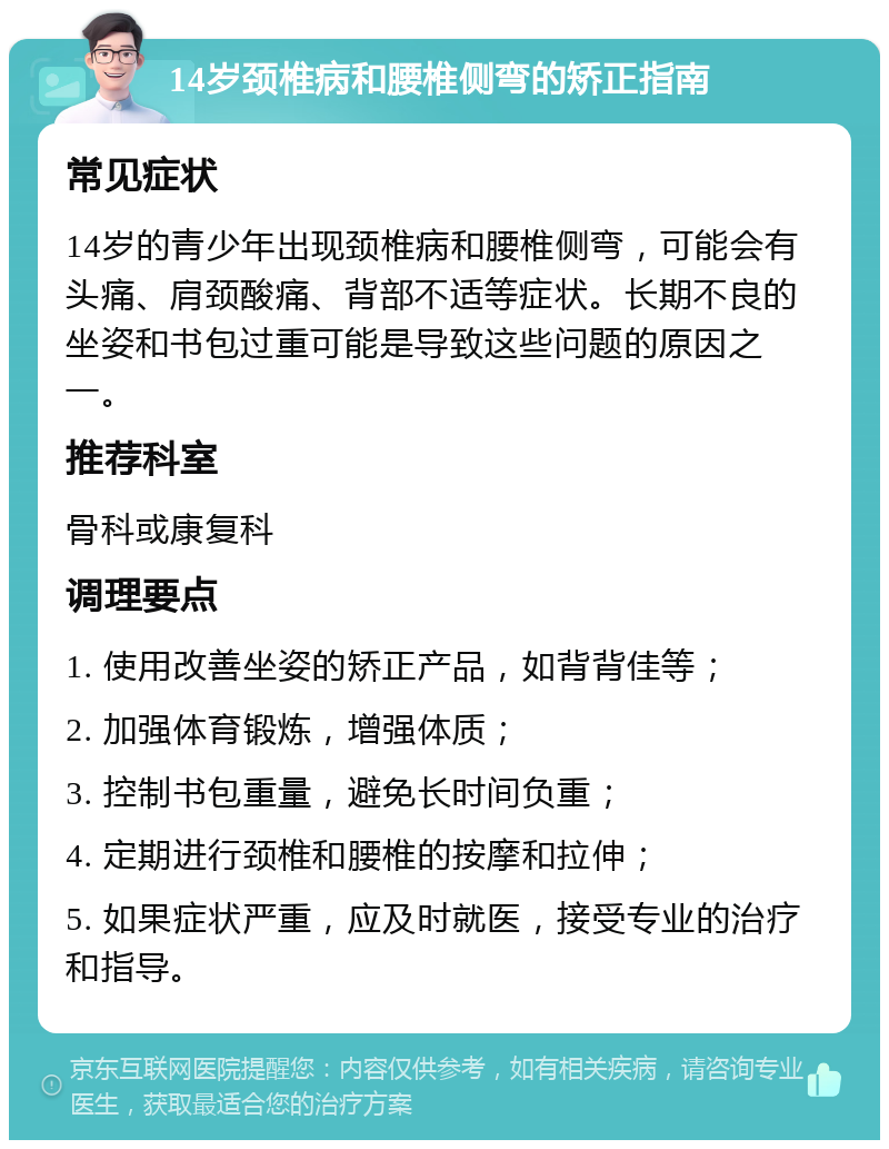 14岁颈椎病和腰椎侧弯的矫正指南 常见症状 14岁的青少年出现颈椎病和腰椎侧弯，可能会有头痛、肩颈酸痛、背部不适等症状。长期不良的坐姿和书包过重可能是导致这些问题的原因之一。 推荐科室 骨科或康复科 调理要点 1. 使用改善坐姿的矫正产品，如背背佳等； 2. 加强体育锻炼，增强体质； 3. 控制书包重量，避免长时间负重； 4. 定期进行颈椎和腰椎的按摩和拉伸； 5. 如果症状严重，应及时就医，接受专业的治疗和指导。